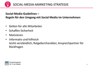 SOCIAL-MEDIA-MARKETING-STRATEGIE
Social-Media-Guidelines –
Regeln für den Umgang mit Social Media im Unternehmen
• Gelten für alle Mitarbeiter
• Schaffen Sicherheit
• Motivieren
• Informativ und hilfreich
leicht verständlich, Ratgebercharakter, Ansprechpartner für
Rückfragen
23
 