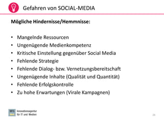 24
Gefahren von SOCIAL-MEDIA
Mögliche Hindernisse/Hemmnisse:
• Mangelnde Ressourcen
• Ungenügende Medienkompetenz
• Kritische Einstellung gegenüber Social Media
• Fehlende Strategie
• Fehlende Dialog- bzw. Vernetzungsbereitschaft
• Ungenügende Inhalte (Qualität und Quantität)
• Fehlende Erfolgskontrolle
• Zu hohe Erwartungen (Virale Kampagnen)
 