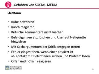 25
Gefahren von SOCIAL-MEDIA
Shitstorm
• Ruhe bewahren
• Rasch reagieren
• Kritische Kommentare nicht löschen
• Beleidigungen etc. löschen und User auf Netiquette
hinweisen
• Mit Sachargumenten der Kritik entgegen treten
• Fehler eingestehen, wenn einer passiert ist
=> Kontakt mit Betroffenen suchen und Problem lösen
• Offen und höflich reagieren
 