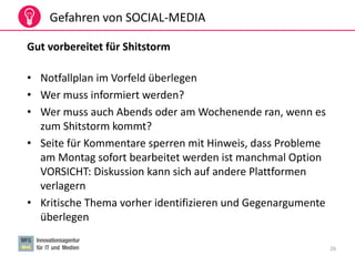 26
Gefahren von SOCIAL-MEDIA
Gut vorbereitet für Shitstorm
• Notfallplan im Vorfeld überlegen
• Wer muss informiert werden?
• Wer muss auch Abends oder am Wochenende ran, wenn es
zum Shitstorm kommt?
• Seite für Kommentare sperren mit Hinweis, dass Probleme
am Montag sofort bearbeitet werden ist manchmal Option
VORSICHT: Diskussion kann sich auf andere Plattformen
verlagern
• Kritische Thema vorher identifizieren und Gegenargumente
überlegen
 