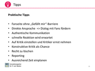 28
Tipps
Praktische Tipps
• Fanseite ohne „Gefällt mir“-Barriere
• Direkte Ansprache => Dialog mit Fans fördern
• Authentische Kommunikation
• schnelle Reaktion wird erwartet
• Auf Kritik einstellen und Kritiker ernst nehmen
• Konstruktive Kritik als Chance
• Recht zu löschen
• Reporting
• Ausreichend Zeit einplanen
 