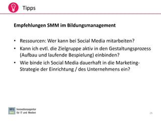 29
Tipps
Empfehlungen SMM im Bildungsmanagement
• Ressourcen: Wer kann bei Social Media mitarbeiten?
• Kann ich evtl. die Zielgruppe aktiv in den Gestaltungsprozess
(Aufbau und laufende Bespielung) einbinden?
• Wie binde ich Social Media dauerhaft in die Marketing-
Strategie der Einrichtung / des Unternehmens ein?
 