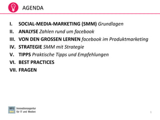 3
AGENDA
I. SOCIAL-MEDIA-MARKETING (SMM) Grundlagen
II. ANALYSE Zahlen rund um facebook
III. VON DEN GROSSEN LERNEN facebook im Produktmarketing
IV. STRATEGIE SMM mit Strategie
V. TIPPS Praktische Tipps und Empfehlungen
VI. BEST PRACTICES
VII. FRAGEN
 