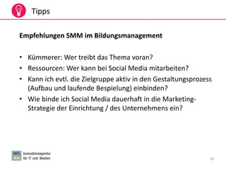 30
Tipps
Empfehlungen SMM im Bildungsmanagement
• Kümmerer: Wer treibt das Thema voran?
• Ressourcen: Wer kann bei Social Media mitarbeiten?
• Kann ich evtl. die Zielgruppe aktiv in den Gestaltungsprozess
(Aufbau und laufende Bespielung) einbinden?
• Wie binde ich Social Media dauerhaft in die Marketing-
Strategie der Einrichtung / des Unternehmens ein?
 