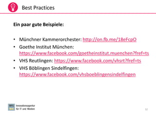 32
Best Practices
Ein paar gute Beispiele:
• Münchner Kammerorchester: http://on.fb.me/18eFcpO
• Goethe Institut München:
https://www.facebook.com/goetheinstitut.muenchen?fref=ts
• VHS Reutlingen: https://www.facebook.com/vhsrt?fref=ts
• VHS Böblingen Sindelfingen:
https://www.facebook.com/vhsboeblingensindelfingen
 
