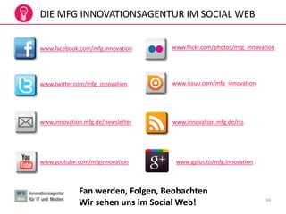 34
DIE MFG INNOVATIONSAGENTUR IM SOCIAL WEB
www.facebook.com/mfg.innovation
www.twitter.com/mfg_innovation
www.innovation.mfg.de/newsletter
www.youtube.com/mfginnovation
www.innovation.mfg.de/rss
www.issuu.com/mfg_innovation
www.flickr.com/photos/mfg_innovation
Fan werden, Folgen, Beobachten
Wir sehen uns im Social Web!
www.gplus.to/mfg.innovation
 