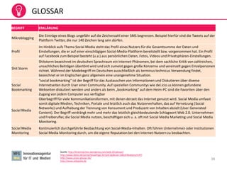 38
GLOSSAR
Quelle: http://braininjection.wordpress.com/web-20-glossar/
http://www.datev.de/portal/ShowPage.do?pid=dpi&nid=108247#ueberschrift7
http://www.prseo-glossar.de/
http://www.wikipedia.de
BEGRIFF ERKLÄRUNG
Mikroblogging
Die Einträge eines Blogs ungefähr auf die Zeichenzahl einer SMS begrenzen. Beispiel hierfür sind die Tweets auf der
Plattform Twitter, die nur 140 Zeichen lang sein dürfen.
Profil
Im Hinblick aufs Thema Social Media steht das Profil eines Nutzers für die Gesamtsumme der Daten und
Einstellungen, die er auf einer einschlägigen Social-Media-Plattform bereitstellt bzw. vorgenommen hat. Ein Profil
auf Facebook zum Beispiel besteht (u.a.) aus persönlichen Daten, Fotos, Videos und Privatsphären-Einstellungen.
Shit Storm
Shitstorm bezeichnet im deutschen Sprachraum ein Internet-Phänomen, bei dem sachliche Kritik von zahlreichen,
unsachlichen Beiträgen übertönt wird und sich zumeist gegen große Konzerne und vereinzelt gegen Einzelpersonen
richtet. Während der Modebegriff im Deutschen ausschließlich als terminus technicus Verwendung findet,
bezeichnet er im Englischen ganz allgemein eine unangenehme Situation.
Social
Bookmarking
“social bookmarking” ist der Begriff für das Austauschen von Informationen und Diskutieren über diverse
Internetseiten durch User einer Community. Auf speziellen Communitys wie del.icio.us können gefundene
Webseiten diskutiert werden und anders als beim „bookmarking“ auf dem Heim-PC sind die Favoriten über den
Zugang von jedem Computer aus verfügbar
Social Media
Oberbegriff für viele Kommunikationsformen, mit denen derzeit das Internet genutzt wird. Social Media umfasst
somit digitale Medien, Techniken, Portale und letztlich auch das Nutzerverhalten, das auf Vernetzung (Social
Networks) und Aufhebung der Trennung von Konsument und Produzent von Inhalten abzielt (User Generated
Content). Der Begriff verdrängt mehr und mehr das letztlich gleichbedeutende Schlagwort Web 2.0. Unternehmen
und Freiberufler, die Social Media nutzen, beschäftigen sich u. a. oft mit Social Media Marketing und Social Media
Monitoring.
Social Media
Monitoring
Kontinuierlich durchgeführte Beobachtung von Social-Media-Inhalten. Oft führen Unternehmen oder Institutionen
Social Media Monitoring durch, um die eigene Reputation bei den Internet-Nutzern zu beobachten.
 