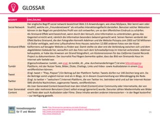 39
GLOSSAR
Quelle: http://braininjection.wordpress.com/web-20-glossar/
http://www.datev.de/portal/ShowPage.do?pid=dpi&nid=108247#ueberschrift7
http://www.prseo-glossar.de/
http://www.wikipedia.de
BEGRIFF ERKLÄRUNG
Social Network
Der englische Begriff social network bezeichnet Web 2.0-Anwendungen, wie etwa MySpace, Wer kennt wen oder
StudiVZ, welche ein „Freundenetzwerk“ als virtuelles Interaktionsgeflecht darstellen. Benutzer solcher Webseiten
können in der Regel ein persönliches Profil von sich entwerfen, um so den öffentlichen Eindruck zu schärfen.
Streisand-Effekt
Als Streisand-Effekt wird bezeichnet, wenn durch den Versuch, eine Information zu unterdrücken, genau das
Gegenteil erreicht wird, nämlich die Information besonders bekannt gemacht wird. Seinen Namen verdankt der
Effekt Barbra Streisand, die den Fotografen Kenneth Adelman und die Website Pictopia.com 2003 auf 50 Millionen
US-Dollar verklagte, weil eine Luftaufnahme ihres Hauses zwischen 12.000 anderen Fotos von der Küste
Kaliforniens auf besagter Website zu finden war. Damit stellte sie aber erst die Verbindung zwischen sich und dem
abgebildeten Gebäude her, woraufhin sich das Foto nach dem Schneeballprinzip im Internet verbreitete. Adelman
behauptete, er habe das Anwesen am Strand fotografiert, um Küstenerosionen für das California Coastal Records
Project zu dokumentieren. Der Journalist Paul Rogers bemerkte später, dass das Bild von Streisands Haus im
Internet sehr beliebt war.
Tumblr
(Eigenschreibweise: tumblr., von engl. to tumble, dt. „etw. durcheinanderbringen“) ist eine Mikroblogging-
Plattform, mit der Nutzer Texte, Bilder, Zitate, Chatlogs, Links und Video- sowie Audiodateien in einem Blog
veröffentlichen können.
Tweet
(Engl. tweet = "Piep, Piepser") Ein Beitrag auf der Plattform Twitter. Tweets dürfen nur 140 Zeichen lang sein. Da
die Beiträge somit ungleich kürzer sind als in Blogs, ist in diesem Zusammenhang von Mikroblogging die Rede.
Twitter
(Engl. to twitter = "zwitschern") Internet-Plattform, die von Twitter Inc. betrieben wird und auf der Internet-Nutzer
SMS-ähnliche Nachrichten, sogenannte Tweets, veröffentlichen.
User Generated
Content
Als User Generated Content bezeichnet man den Inhalt (Content) einer Community oder Internetseite, der von
einem oder mehreren Benutzern (User) selbst erzeugt (generiert) wurde. Darunter zählen Medieninhalte wie Bilder
und Texte aber auch Audiodaten oder Filme. Diese Inhalte werden anderen Interessierten – in der Regel kostenfrei
– zur Verfügung gestellt.
 