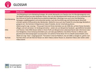 40
GLOSSAR
Quelle: http://braininjection.wordpress.com/web-20-glossar/
http://www.datev.de/portal/ShowPage.do?pid=dpi&nid=108247#ueberschrift7
http://www.prseo-glossar.de/
http://www.wikipedia.de
BEGRIFF ERKLÄRUNG
Viral Marketing
Viral Marketing ist eine Marketing Strategie, die soziale Netzwerke zum Zwecke einer Art Mundpropaganda nutzt.
Der Begriff entstand aus dem Gedanken heraus, dass sich die Werbebotschaft hierbei wie ein Virus ausbreiten soll.
Das Internet ist hierfür die ideale Kommunikationsmöglichkeit. Allerdings muss auch eine Viral Marketing
Kampagne sorgfältig geplant und vorbereitet werden, auch die Durchführung und Verbreitung der Botschaft
erfordert weitere Einflussnahme des Werbenden. Weiterhin muss auch das Produkt für eine derartige Werbeform
geeignet sein. Die höchsten Erfolgschancen haben Produkte, die der Unterhaltung dienen.
XING
(Abkürzung für engl. crossing = "Kreuzung") Internet-Portal, betrieben von der XING AG, auf dem Nutzer Kontakte
pflegen und sich vernetzen. Im Vordergrund stehen - anders als zum Beispiel bei facebook - geschäftliche Kontakte
und Themen. Viele XING-Nutzer stellen in ihrem Profil zum Beispiel einen Lebenslauf bereit oder informieren über
ihre Fähigkeiten. Einen Schwerpunkt bildet auch, sich über geschäftliche / berufliche Themen in offenen oder
geschlossenen Benutzergruppen auszutauschen. Ein weiteres Portal dieser Art ist LinkedIn (www.linkedin.com).
YouTube
(Wohl von engl. Tube = umgangssprachl. "Fernseher") Internet-Plattform, die seit 2006 zu Google Inc. gehört. Auf
YouTube sehen sich die Internet-Nutzer vor allem Videos anderer Nutzer an, bewerten Videos oder stellen selbst
Videos bereit.
 