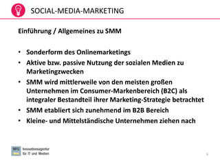 6
Einführung / Allgemeines zu SMM
• Sonderform des Onlinemarketings
• Aktive bzw. passive Nutzung der sozialen Medien zu
Marketingzwecken
• SMM wird mittlerweile von den meisten großen
Unternehmen im Consumer-Markenbereich (B2C) als
integraler Bestandteil ihrer Marketing-Strategie betrachtet
• SMM etabliert sich zunehmend im B2B Bereich
• Kleine- und Mittelständische Unternehmen ziehen nach
SOCIAL-MEDIA-MARKETING
 