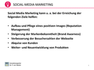 9
Social Media Marketing kann u. a. bei der Erreichung der
folgenden Ziele helfen:
• Aufbau und Pflege eines positiven Images (Reputation
Management)
• Steigerung der Markenbekanntheit (Brand Awarness)
• Verbesserung der Besucherzahlen der Webseite
• Akquise von Kunden
• Weiter- und Neuentwicklung von Produkten
SOCIAL-MEDIA-MARKETING
 