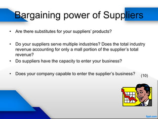 Bargaining power of Suppliers
• Are there substitutes for your suppliers’ products?
• Do your suppliers serve multiple industries? Does the total industry
revenue accounting for only a mall portion of the supplier’s total
revenue?
• Do suppliers have the capacity to enter your business?
• Does your company capable to enter the supplier’s business? (10)
 
