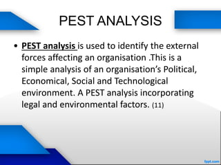 PEST ANALYSIS
• PEST analysis is used to identify the external
forces affecting an organisation .This is a
simple analysis of an organisation’s Political,
Economical, Social and Technological
environment. A PEST analysis incorporating
legal and environmental factors. (11)
 