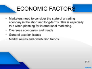 ECONOMIC FACTORS
• Marketers need to consider the state of a trading
economy in the short and long-terms. This is especially
true when planning for international marketing.
• Overseas economies and trends
• General taxation issues
• Market routes and distribution trends
(13)
 