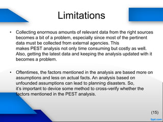 Limitations
• Collecting enormous amounts of relevant data from the right sources
becomes a bit of a problem, especially since most of the pertinent
data must be collected from external agencies. This
makes PEST analysis not only time consuming but costly as well.
Also, getting the latest data and keeping the analysis updated with it
becomes a problem.
• Oftentimes, the factors mentioned in the analysis are based more on
assumptions and less on actual facts. An analysis based on
unfounded assumptions can lead to planning disasters. So,
it’s important to device some method to cross-verify whether the
factors mentioned in the PEST analysis.
(15)
 