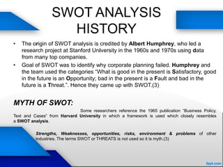 SWOT ANALYSIS
HISTORY
• The origin of SWOT analysis is credited by Albert Humphrey, who led a
research project at Stanford University in the 1960s and 1970s using data
from many top companies.
• Goal of SWOT was to identify why corporate planning failed. Humphrey and
the team used the categories “What is good in the present is Satisfactory, good
in the future is an Opportunity; bad in the present is a Fault and bad in the
future is a Threat.”. Hence they came up with SWOT.(3)
MYTH OF SWOT:
Some researchers reference the 1965 publication “Business Policy,
Text and Cases” from Harvard University in which a framework is used which closely resembles
a SWOT analysis.
Strengths, Weaknesses, opportunities, risks, environment & problems of other
industries. The terms SWOT or THREATS is not used so it is myth.(3)
 