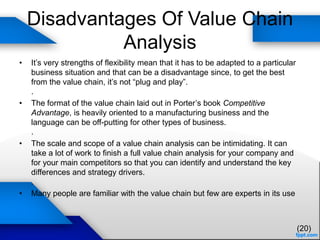 Disadvantages Of Value Chain
Analysis
• It’s very strengths of flexibility mean that it has to be adapted to a particular
business situation and that can be a disadvantage since, to get the best
from the value chain, it’s not “plug and play”.
.
• The format of the value chain laid out in Porter’s book Competitive
Advantage, is heavily oriented to a manufacturing business and the
language can be off-putting for other types of business.
.
• The scale and scope of a value chain analysis can be intimidating. It can
take a lot of work to finish a full value chain analysis for your company and
for your main competitors so that you can identify and understand the key
differences and strategy drivers.
.
• Many people are familiar with the value chain but few are experts in its use
(20)
 