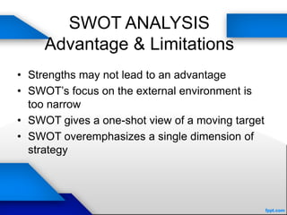 SWOT ANALYSIS
Advantage & Limitations
• Strengths may not lead to an advantage
• SWOT’s focus on the external environment is
too narrow
• SWOT gives a one-shot view of a moving target
• SWOT overemphasizes a single dimension of
strategy
 