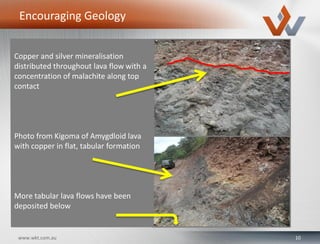 10www.wkt.com.au
Encouraging Geology
Copper and silver mineralisation
distributed throughout lava flow with a
concentration of malachite along top
contact
Photo from Kigoma of Amygdloid lava
with copper in flat, tabular formation
More tabular lava flows have been
deposited below
 