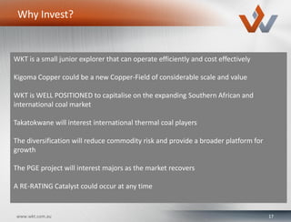 17www.wkt.com.au
Why Invest?
WKT is a small junior explorer that can operate efficiently and cost effectively
Kigoma Copper could be a new Copper-Field of considerable scale and value
WKT is WELL POSITIONED to capitalise on the expanding Southern African and
international coal market
Takatokwane will interest international thermal coal players
The diversification will reduce commodity risk and provide a broader platform for
growth
The PGE project will interest majors as the market recovers
A RE-RATING Catalyst could occur at any time
 
