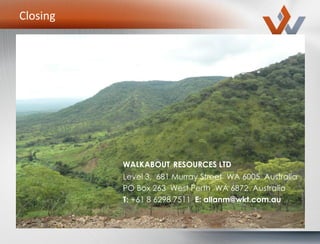 Closing
WALKABOUT RESOURCES LTD
Level 3, 681 Murray Street WA 6005 Australia
PO Box 263 West Perth WA 6872 Australia
T: +61 8 6298 7511 E: allanm@wkt.com.au
 