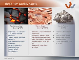 3www.wkt.com.au
Kigoma Copper
(earning ~ 80%)
• Tanzania – near rail line and
lake access
• Copper in Lake Lava Series
• Geological Clone of Portage
Lake Lava series of Michigan
• Oxide grades of up to 20%
Cu
• Large scale mineralised
province
Makete Platinum
(100%)
• Tanzania – Brownfields
site
• Some 70 holes drilled
• High grade PGE tenor
unlike Bushveld
• 17m @ 4,9g/t with 1,7m
@ 26,8g/t
Three High Quality Assets
Takatokwane Coal
(earning ~67%)
• Botswana – on future rail
• 7 bn tonnes Inferred
Resource
• 748 mn tonnes Indicated
Resource
• Upgradeable to Richards
Bay Export
• Currently under Pre-
Feasibility Study
• Subject to Rail
Infrastructure
 
