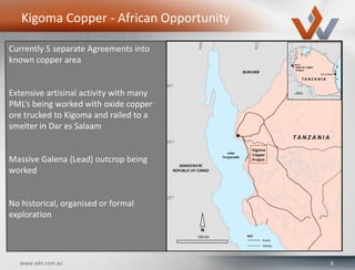6www.wkt.com.au
Kigoma Copper - African Opportunity
Currently 5 separate Agreements into
known copper area
Extensive artisinal activity with many
PML’s being worked with oxide copper
ore trucked to Kigoma and railed to a
smelter in Dar es Salaam
Massive Galena (Lead) outcrop being
worked
No historical, organised or formal
exploration
 
