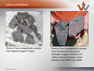 9www.wkt.com.au
Lava Lookalikes
Photo of lava (amygdaloid) samples
from Kigoma Copper Project
Photo of lava (amygdaloid) samples
from Keeweenaw Peninsular,
Michigan Copper. Producer of 7
million tonnes of copper metal
between mid 1800’s and 1990.
 