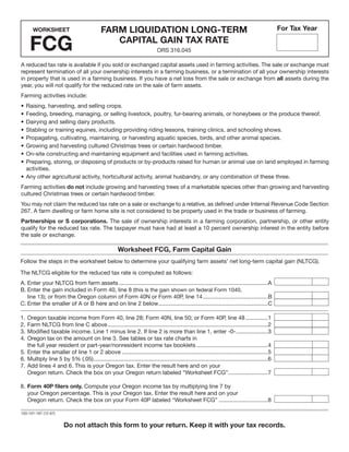 Clear Form


                                             Farm LiquiDation LonG-term                                                                          For tax Year
      WorKSheet


     FCG                                        CaPitaL Gain tax rate
                                                                             ORS 316.045

A reduced tax rate is available if you sold or exchanged capital assets used in farming activities. The sale or exchange must
represent termination of all your ownership interests in a farming business, or a termination of all your ownership interests
in property that is used in a farming business. If you have a net loss from the sale or exchange from all assets during the
year, you will not qualify for the reduced rate on the sale of farm assets.
Farming activities include:
• Raising, harvesting, and selling crops.
• Feeding, breeding, managing, or selling livestock, poultry, fur-bearing animals, or honeybees or the produce thereof.
• Dairying and selling dairy products.
• Stabling or training equines, including providing riding lessons, training clinics, and schooling shows.
• Propagating, cultivating, maintaining, or harvesting aquatic species, birds, and other animal species.
• Growing and harvesting cultured Christmas trees or certain hardwood timber.
• On-site constructing and maintaining equipment and facilities used in farming activities.
• Preparing, storing, or disposing of products or by-products raised for human or animal use on land employed in farming
  activities.
• Any other agricultural activity, horticultural activity, animal husbandry, or any combination of these three.
Farming activities do not include growing and harvesting trees of a marketable species other than growing and harvesting
cultured Christmas trees or certain hardwood timber.
You may not claim the reduced tax rate on a sale or exchange to a relative, as defined under Internal Revenue Code Section
267. A farm dwelling or farm home site is not considered to be property used in the trade or business of farming.
Partnerships or S corporations. The sale of ownership interests in a farming corporation, partnership, or other entity
qualify for the reduced tax rate. The taxpayer must have had at least a 10 percent ownership interest in the entity before
the sale or exchange.

                                                       Worksheet FCG, Farm Capital Gain
Follow the steps in the worksheet below to determine your qualifying farm assets’ net long-term capital gain (NLTCG).

The NLTCG eligible for the reduced tax rate is computed as follows:
A. Enter your NLTCG from farm assets ..............................................................................................A
B. Enter the gain included in Form 40, line 8 (this is the gain shown on federal Form 1040,
   line 13); or from the Oregon column of Form 40N or Form 40P, line 14 .........................................B
C. Enter the smaller of A or B here and on line 2 below .....................................................................C

1. Oregon taxable income from Form 40, line 28; Form 40N, line 50; or Form 40P, line 48 ..............1
2. Farm NLTCG from line C above .....................................................................................................2
3. Modified taxable income. Line 1 minus line 2. If line 2 is more than line 1, enter -0- ....................3
4. Oregon tax on the amount on line 3. See tables or tax rate charts in
   the full year resident or part-year/nonresident income tax booklets .............................................4
5. Enter the smaller of line 1 or 2 above ............................................................................................5
6. Multiply line 5 by 5% (.05) ..............................................................................................................6
7. Add lines 4 and 6. This is your Oregon tax. Enter the result here and on your
   Oregon return. Check the box on your Oregon return labeled “Worksheet FCG” .........................7

8. Form 40P filers only. Compute your Oregon income tax by multiplying line 7 by
   your Oregon percentage. This is your Oregon tax. Enter the result here and on your
   Oregon return. Check the box on your Form 40P labeled “Worksheet FCG” ...............................8

150-101-167 (12-07)


                        Do not attach this form to your return. Keep it with your tax records.
 