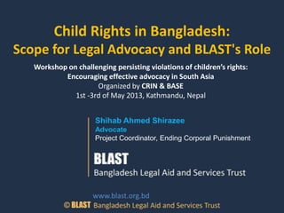Child Rights in Bangladesh:
Scope for Legal Advocacy and BLAST's Role
Shihab Ahmed Shirazee
Advocate
Project Coordinator, Ending Corporal Punishment
www.blast.org.bd
Workshop on challenging persisting violations of children’s rights:
Encouraging effective advocacy in South Asia
Organized by CRIN & BASE
1st -3rd of May 2013, Kathmandu, Nepal
 