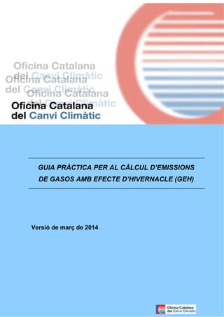 Guia pràctica per al càlcul d’emissions de gasos amb efecte d’hivernacle (GEH) 0
Versió de març de 2014
GUIA PRÀCTICA PER AL CÀLCUL D’EMISSIONS
DE GASOS AMB EFECTE D’HIVERNACLE (GEH)
 