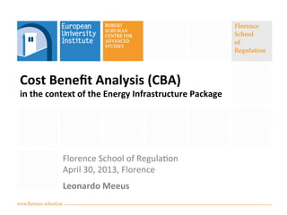 www.florence-school.eu
Florence
School
of
Regulation
Cost	
  Beneﬁt	
  Analysis	
  (CBA)	
  	
  
in	
  the	
  context	
  of	
  the	
  Energy	
  Infrastructure	
  Package	
  
Florence	
  School	
  of	
  Regula0on	
  
April	
  30,	
  2013,	
  Florence	
  
Leonardo	
  Meeus	
  
 