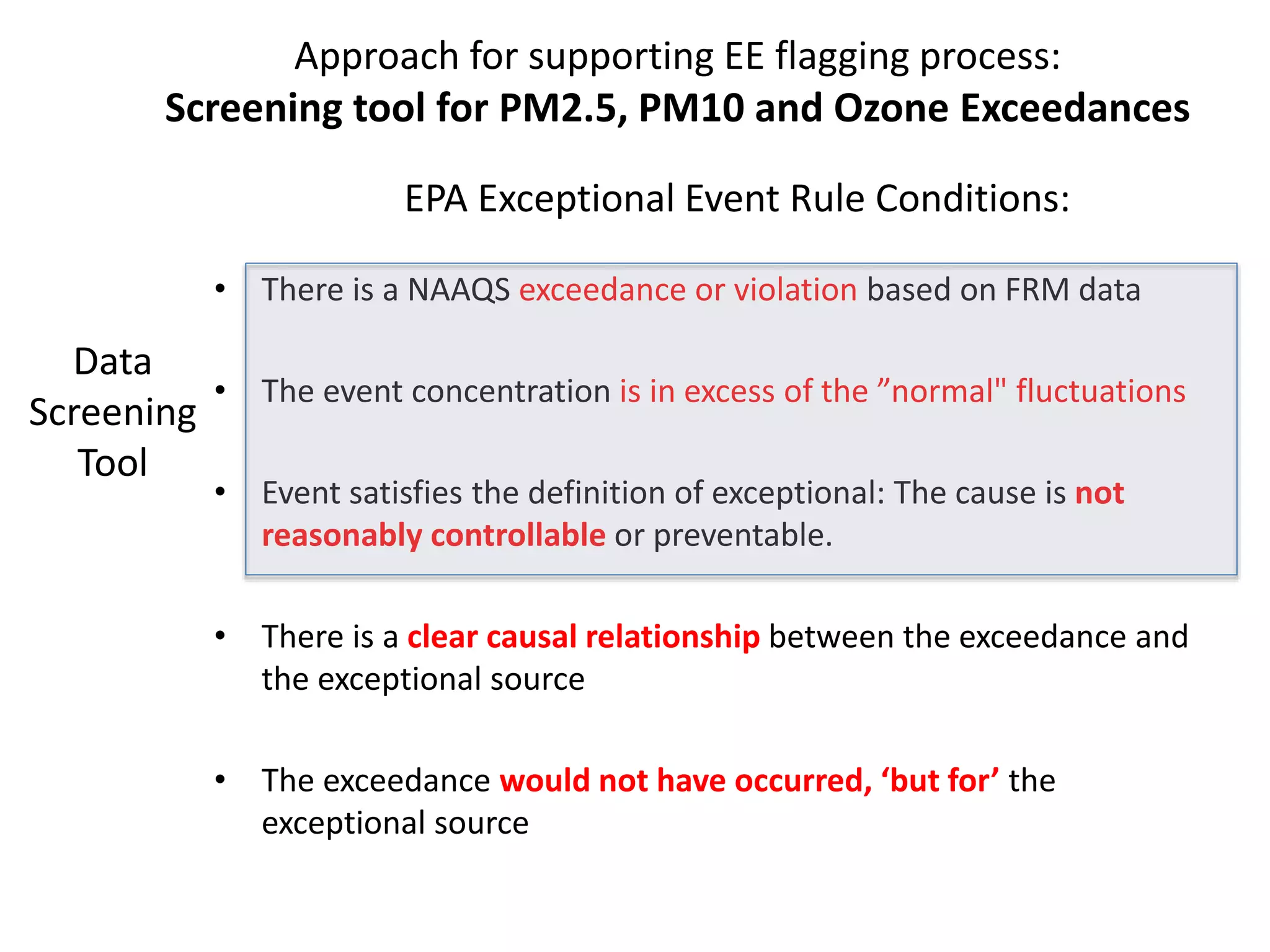 • There is a NAAQS exceedance or violation based on FRM data
• The event concentration is in excess of the ”normal" fluctuations
• Event satisfies the definition of exceptional: The cause is not
reasonably controllable or preventable.
• There is a clear causal relationship between the exceedance and
the exceptional source
• The exceedance would not have occurred, ‘but for’ the
exceptional source
Approach for supporting EE flagging process:
Screening tool for PM2.5, PM10 and Ozone Exceedances
Data
Screening
Tool
EPA Exceptional Event Rule Conditions:
 