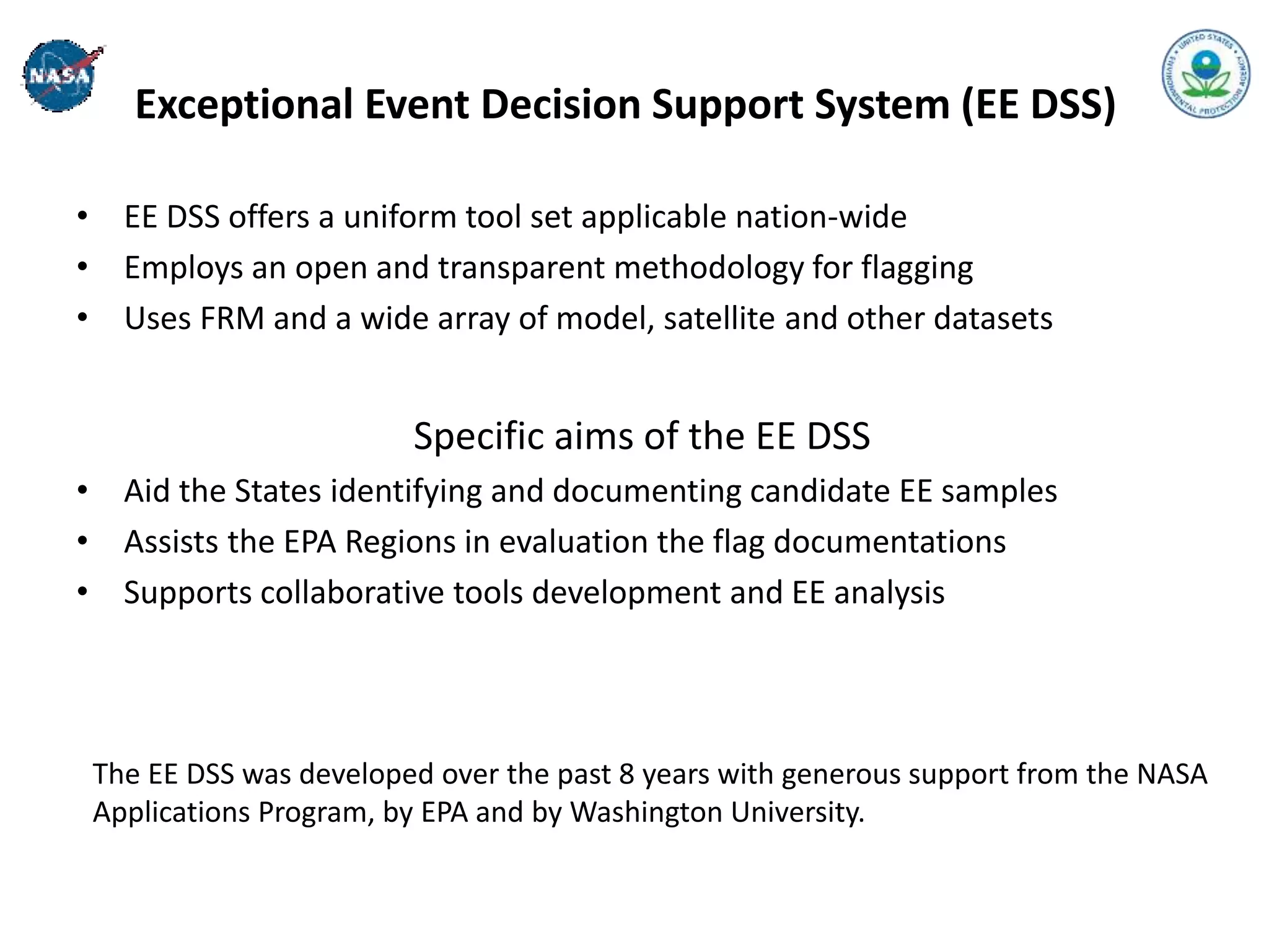 Exceptional Event Decision Support System (EE DSS)
• EE DSS offers a uniform tool set applicable nation-wide
• Employs an open and transparent methodology for flagging
• Uses FRM and a wide array of model, satellite and other datasets
Specific aims of the EE DSS
• Aid the States identifying and documenting candidate EE samples
• Assists the EPA Regions in evaluation the flag documentations
• Supports collaborative tools development and EE analysis
The EE DSS was developed over the past 8 years with generous support from the NASA
Applications Program, by EPA and by Washington University.
 