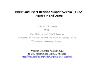 Exceptional Event Decision Support System (EE DSS)
Approach and Demo
Dr. Rudolf B. Husar
With
Kari Hoijarvi and Erin Robinson
Center for Air Pollution Impact and Trend Analysis (CAPITA)
Washington University, St. Louis
Webinar presented April 30, 2013
to EPA, Regional and State AQ Analysts
http://wiki.esipfed.org/index.php/EE_DSS_Webinar
 