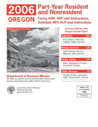 Part-Year Resident
 2006                                   and Nonresident
 OREGON                                 Forms 40N, 40P, and instructions;
                                        Schedule WFC-N/P and instructions
                                                                                     Services Paid for with
Wallowa County near Imnaha
                                                                                     Oregon Income Taxes
                                                                                Education                                55%
                                                                                  K-12 System, Community
                                                                                  Colleges, Higher Education


                                                                                Human Services                           23%
                                                                                  Child Protective Services,
                                                                                  Medicaid, Senior Services


                                                                                Public Safety                            17%
                                                                                  Police, Department of Justice,
                                                                                  Corrections Facilities


                                                                                Other Services                              5%
                              Photo courtesy of ODOT Photo and Video Services
                                                                                  Forestry Services, Agriculture,
Department of Revenue Mission                                                     Public Transportation, Libraries
We make tax systems work to fund the public services that
preserve and enhance the quality of life for all citizens.                      Percentages are projected for the 2005–07 biennium



                                                                                                              PRSRT STD
            Oregon Department of Revenue
                                                                                                             U.S. POSTAGE
            955 Center Street NE
                                                                                                                   PAID
            Salem OR 97301-2555
                                                                                                           Oregon Department
                                                                                                               of Revenue
 