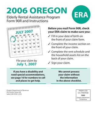 2006 OREGON ERA
Elderly Rental Assistance Program
Form 90R and Instructions
                                                Before you mail Form 90R, check
             JULYW2007                          your ERA claim to make sure you:
                                         SA
                  E TH FR
                                                ✓ Fill in your date of birth on
      SU MO TU                             7
                                    6
                               5
                          4
              3
           2
        1
                                                  the front of your claim form.
                                          14
                                    13
                               12
                          11
                    10
               9
        8
                                                ✓ Complete the income section on
                                          21
                                    20
                               19
                          18
                    17
              16
        15
                                           28
                                                  the front of your claim.
                                    27
                               26
                          25
                    24
               23
        22

                                                ✓ Complete the rent schedule and
                     31
               30
         29

                                                  the household assets list on the
                                                  back of your claim.
              File your claim by
                                                ✓ Sign your claim.
              July 1, 2007
       If you have a disability and                      We cannot process
     need special accommodations,                        your claim without
     see page 16 for numbers to call                       the information
          and places to get help.                      in the above checklist.


Oregon Department of Revenue                                               PRSRT STD
955 Center Street NE                                                      U.S. POSTAGE
Salem OR 97301-2555
                                                                               PAID
                                                                         Oregon Department
                                                                             of Revenue
 