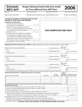 Clear Form

      Schedule                                 Oregon Working Family Child Care Credit
                                                                                                                                                           2006
      WFC-N/P                                     for Form 40N and Form 40P Filers
Last name                                                   First name and initial                            Social Security No. (SSN)                     Date of birth (mm/dd/yyyy)
                                                                                                                       –      –
Spouse’s last name if joint return                          Spouse’s first name and initial if joint return   Spouse’s SSN if joint return                  Date of birth (mm/dd/yyyy)
                                                                                                                       –     –

YOU MAY BE REQUIRED TO PROVIDE PROOF OF YOUR
PAYMENT OF YOUR CHILD CARE EXPENSES
Household Size Calculation
 1. Enter the number of exemptions
    you claimed on your federal return ............................ 1
 2. Enter the number of exemptions you did not
    claim on your federal return because you released
                                                                                                         FOR COMPUTER USE ONLY
    the exemption to the child’s other parent .................. 2
 3. Add lines 1 and 2 ....................................................... 3
 4. Enter the number of exemptions you claimed on
    your federal return for people who did not live in
    your household during 2006, including exemptions
    released to you by your child’s other parent, or who
    are not related by blood, marriage, or adoption ........ 4
 5. Household size. Line 3 minus line 4 ........................... 5

Qualifying Child Care Expenses Paid in 2006. Complete all information for each child care provider you paid in 2006.
                                                                                                                                                 Child to Provider
Provider’s full name and complete address                                                                                                        Relationship
                                                                                                                    Provider’s SSN or FEIN
                                                                                                                                                           (enter code)
 6. Name__________________________________________________________________________________________
                                                                                                                    Provider’s Telephone No.                    Amount You Paid to Provider
      Address _______________________________________________________________________________________
                                                                                                                                                 .............. 6 $
      City, State, ZIP Code

                                                                                                                                                 Child to Provider
Provider’s full name and complete address                                                                                                        Relationship
                                                                                                                    Provider’s SSN or FEIN
                                                                                                                                                           (enter code)
 7. Name__________________________________________________________________________________________
                                                                                                                    Provider’s Telephone No.                    Amount You Paid to Provider
      Address _______________________________________________________________________________________
                                                                                                                                                 .............. 7 $
      City, State, ZIP Code

                                                                                                                                                 Child to Provider
Provider’s full name and complete address                                                                                                        Relationship
                                                                                                                    Provider’s SSN or FEIN
                                                                                                                                                           (enter code)
 8. Name__________________________________________________________________________________________
                                                                                                                    Provider’s Telephone No.                    Amount You Paid to Provider
      Address _______________________________________________________________________________________
                                                                                                                                                 ...............8 $
      City, State, ZIP Code

 9. Total qualifying child care expenses you paid in 2006. Add amounts on lines 6 through 8 and enter the result here ...............9 $
                                                                                                                          Child to
Qualifying Child Information—Complete all information for each child
                                                                                                                         Taxpayer
                                                                                                       Child’s        Relationship Qualifying Expenses
                                                                                                                       (enter code) You Paid for Child
First and Last Name of Child                                                   Child’s SSN         Date of Birth
10.                                                                                                                                                              $
11.                                                                                                                                                              $
12.                                                                                                                                                              $
                                                                                                                                                                 $
13.
                                                                                                                                                                 $
14. Total qualifying child care expenses you paid. Add amounts on lines 10 through 13 and enter the result here ...........14
Computation of Credit
15. Enter your federal adjusted gross income (Form 40N or Form 40P, line 30F)..................................................................... 15
16. Enter your Oregon adjusted gross income (Form 40N or Form 40P, line 30S) ................................................................... 16
17. Enter the larger of line 15 or line 16 .................................................................................................................................... 17
18. Enter the total qualifying child care expenses you paid in 2006 from line 9 above ............................................................ 18
19. Enter the decimal amount from the working family child care credit table on the back (use the table that
                                                                                                                                                                                     .
    matches your household size on line 5 above). For example, if the amount on line 5 is 4, use Table 4 ......................................... 19 x
20. Multiply the amount on line 18 by the decimal amount on line 19 and enter here ............................................................. 20
21. Multiply line 20 by the Oregon percentage (Form 40N or Form 40P, line 39). Enter the result
    here and on Form 40N, line 63, or Form 40P, line 62. This is your working family child care credit ................................... 21
150-101-170 (Rev. 12-06) Web   —YOU MUST ATTACH THIS SCHEDULE TO YOUR OREGON INCOME TAX RETURN—
 