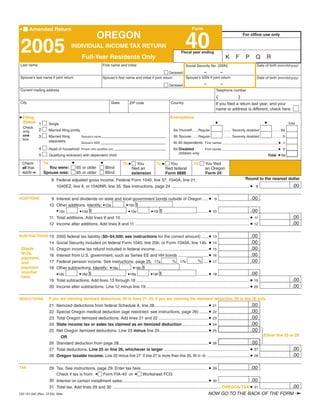 Clear Form

•                                                                                                                              Form
        Amended Return
                                                          OREGON
                                                                                                                          40
                                                                                                                                                                       For office use only


 2005                                  INDIVIDUAL INCOME TAX RETURN
                                                                                                                       Fiscal year ending
                                               Full-Year Residents Only                                                                                   K      F       P      Q      R
                                                                                                                                                                                 Date of birth (mm/dd/yyyy)
 Last name                                                     First name and initial                                     Social Security No. (SSN)
                                                                                                                               –           –
                                                                                                            Deceased
                                                                                                                                                                                 Date of birth (mm/dd/yyyy)
 Spouse’s last name if joint return                                                                                  Spouse’s SSN if joint return
                                                               Spouse’s first name and initial if joint return
                                                                                                                                        –            –
                                                                                                              Deceased
 Current mailing address                                                                                                                        Telephone number
                                                                                                                                                 (                 )
 City                                                                State                                     Country
                                                                                 ZIP code                                                       If you filed a return last year, and your
                                                                                                                                                name or address is different, check here

• Filing                                                                                                       Exemptions
                                                                                                                                                •                                     •
    Status 1                                                                                                                                                                                                Total
                      Single
    Check
           2                                                                                                     6a Yourself......Regular                                                   ......... 6a
                      Married filing jointly                                                                                                             ........ Severely disabled
    only
    one      3                                                                                                   6b Spouse ......Regular                                                    ........... b
                      Married filing                                                                                                                     ........ Severely disabled
                                               Spouse’s name
    box               separately                                                                                 6c All dependents First names ________________________________ • c
                                               Spouse’s SSN

             4                                                                                                                                                                                    •d
                      Head of household                                                                          6d Disabled
                                               Person who qualifies you                                                                 First names ________________________________
                                                                                                                    children only
                                                                                                                                                                                                  • 6e
             5        Qualifying widow(er) with dependent child                                                                                                                           Total

                                       •                      •
                 7a                                                                                 7c •
                                                                             7b •
  Check                                                                                                                         7d      You filed
                                                                                                               You
                                                                                        You
                   You were:               65 or older            Blind
  all that                                                                                                                              an Oregon
                                                                                                           filed federal
                                                                                    filed an
  apply➛         Spouse was:               65 or older            Blind                                                                 Form 24
                                                                                                           Form 8886
                                                                                    extension
                                                                                                                                                        Round to the nearest dollar
                        8 Federal adjusted gross income. Federal Form 1040, line 37; 1040A, line 21;
                                                                                                                                                                               .00
                          1040EZ, line 4; or 1040NR, line 35. See instructions, page 24 ................................................................... • 8

                                                                                                                                                                            .00
                       9 Interest and dividends on state and local government bonds outside of Oregon ..... • 9
ADDITIONS

                                                                 • 10b $
                      10 Other additions. Identify: • 10a
                                                                                                                                                                            .00
                         • 10c                                                                                                .......... • 10
                                      • 10d $                                          • 10f $
                                                                   • 10e
                                                                                                                                                                                                              .00
                      11 Total additions. Add lines 9 and 10............................................................................................................... • 11
                                                                                                                                                                                                              .00
                      12 Income after additions. Add lines 8 and 11 .................................................................................................. • 12

                                                                                                                                                                             .00
                                                                                                                                            • 13
SUBTRACTIONS 13 2005 federal tax liability ($0–$4,500; see instructions for the correct amount) ......
                                                                                                                                                                             .00
                           Social Security included on federal Form 1040, line 20b; or Form 1040A, line 14b •
                      14                                                                                                                      14
                                                                                                                                                                             .00
                           Oregon income tax refund included in federal income.............................................. •
 Staple               15                                                                                                                      15
 W-2s,                                                                                                                                                                       .00
                           Interest from U.S. government, such as Series EE and HH bonds .......................... •
                      16                                                                                                                      16
 payment,
                                                                                                                                                                             .00
                                                                                                                   % ..... •
                                                                                             % 17b
                      17   Federal pension income. See instructions, page 25. 17a                                                             17
 and
                                                                     • 18b $
 payment                   Other subtractions. Identify: • 18a
                      18
 voucher                                                                                                                                                                     .00
                                                                                                                  .......... •
                                        • 18d $                               • 18f $
                           • 18c                                  • 18e                                                                       18
 here
                                                                                                                                                                                                              .00
                      19 Total subtractions. Add lines 13 through 18 ................................................................................................. • 19
                                                                                                                                                                                                              .00
                      20 Income after subtractions. Line 12 minus line 19......................................................................................... • 20

                      If you are claiming itemized deductions, fill in lines 21–25. If you are claiming the standard deduction, fill in line 26 only.
DEDUCTIONS
                                                                                                                                                             .00
                         Itemized deductions from federal Schedule A, line 28 .............................................. • 21
                      21
                                                                                                                                                             .00
                         Special Oregon medical deduction (age restricted, see instructions, page 28) ........ • 22
                      22
                                                                                                                                                             .00
                         Total Oregon itemized deductions. Add lines 21 and 22 ........................................... • 23
                      23
                                                                                                                                                             .00
                         State income tax or sales tax claimed as an itemized deduction....................... • 24
                      24
                                                                                                                                                             .00
                         Net Oregon itemized deductions. Line 23 minus line 24 .......................................... • 25
                      25
                                                                                                                                                                                      Either line 25 or 26
                            OR
                                                                                                                                                             .00
                      26 Standard deduction from page 28............................................................................. • 26
                                                                                                                                                                                                              .00
                      27 Total deductions. Line 25 or line 26, whichever is larger ......................................................................... • 27
                                                                                                                                                                                                              .00
                      28 Oregon taxable income. Line 20 minus line 27. If line 27 is more than line 20, fill in -0- .................................... • 28

                                                                                                                                                                             .00
                                                                                                                                            • 29
TAX                   29 Tax. See instructions, page 29. Enter tax here .........................................................
                         Check if tax is from: • Form FIA-40 or • Worksheet FCG
                                                                                                                                                                             .00
                      30 Interest on certain installment sales.......................................................................... • 30
                                                                                                                                                                                                              .00
                      31 Total tax. Add lines 29 and 30 ............................................................................................. OREGON TAX • 31
                                                                                                                                                                                                                ➛
                                                                                                                                            NOW GO TO THE BACK OF THE FORM
150-101-040 (Rev. 12-05) Web
 
