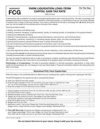 Clear Form

                                                                                                                                                 For Tax Year
                                             FARM LIQUIDATION LONG-TERM
      WORKSHEET


     FCG                                        CAPITAL GAIN TAX RATE
                                                                             ORS 316.045

A reduced tax rate is available if you sold or exchanged capital assets used in farming activities. The sale or exchange must
represent termination of all your ownership interests in a farming business, or a termination of all your ownership interests
in property that is used in a farming business. If you have a net loss from the sale or exchange from all assets during the
year, you will not qualify for the reduced rate on the sale of farm assets.
Farming activities include:
• Raising, harvesting, and selling crops.
• Feeding, breeding, managing, or selling livestock, poultry, fur-bearing animals, or honeybees or the produce thereof.
• Dairying and selling dairy products.
• Stabling or training equines, including providing riding lessons, training clinics, and schooling shows.
• Propagating, cultivating, maintaining, or harvesting aquatic species, birds, and other animal species.
• Growing and harvesting cultured Christmas trees or certain hardwood timber.
• On-site constructing and maintaining equipment and facilities used in farming activities.
• Preparing, storing, or disposing of products or by-products raised for human or animal use on land employed in farming
  activities.
• Any other agricultural activity, horticultural activity, animal husbandry, or any combination of these three.
Farming activities do not include growing and harvesting trees of a marketable species other than growing and harvesting
cultured Christmas trees or certain hardwood timber.
You may not claim the special tax rate on a sale or exchange to a relative, as defined under Internal Revenue Code Section
267. A farm dwelling or farm home site is not considered to be property used in the trade or business of farming.
Partnerships or S corporations. The sale of ownership interests in a farming corporation, partnership, or other entity
qualify for the special tax rate. The taxpayer must have had at least a 10 percent ownership interest in the entity before the
sale or exchange.

                                                       Worksheet FCG, Farm Capital Gain
Follow the steps in the worksheet below to determine your qualifying farm assets’ net long-term capital gain (NLTCG).

The NLTCG eligible for the special tax rate is computed as follows:
A. Enter your NLTCG from farm assets ..............................................................................................A
B. Enter the gain included in Form 40, line 8 (this is the gain shown on federal Form 1040,
   line 13); or from the Oregon column of Form 40N or Form 40P, line 14 ........................................B
C. Enter the smaller of A or B here and on line 2 below .....................................................................C

1. Oregon taxable income from Form 40, line 28; Form 40N, line 50; or Form 40P, line 48 ..............1
2. Farm NLTCG from line C above .....................................................................................................2
3. Modified taxable income. Subtract line 2 from line 1 (but not less than zero) ...............................3
4. Oregon tax on the amount on line 3. See tables or tax rate charts in
   the full year resident or part-year/nonresident income tax booklets .............................................4
5. Enter the smaller of line 1 or 2 above ............................................................................................5
6. Multiply line 5 by 5% (.05) ..............................................................................................................6
7. Add lines 4 and 6. This is your Oregon tax. Enter the result here and on your
   Oregon return. Check the box on your Oregon return labeled “Worksheet FCG” ........................7

8. Form 40P ﬁlers only. Compute your Oregon income tax by multiplying line 7 by
   your Oregon percentage. This is your Oregon tax. Enter the result here and on your
   Form 40P, line 50. Check the box on your Form 40P labeled “Worksheet FCG” ..........................8

150-101-167 (Rev. 12-06) Web


                        Do not attach this form to your return. Keep it with your tax records.
 