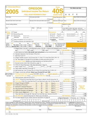 Clear Form
 •      Amended Return                                                                                                                Form
                                                            OREGON                                                                                                              For office use only


                                                                                                                            40S
 2005                                   Individual Income Tax Return
                                                                                                                                                                   A        K           F         P
                                               FULL-YEAR RESIDENTS ONLY                                                        SHORT FORM
                                                                                                                                                                                            Date of birth (mm/dd/yyyy)
 Last name                                                    First name and initial                                           Social Security No. (SSN)
                                                                                                                              –          –
                                                                                                           Deceased
                                                                                                                                                                                            Date of birth (mm/dd/yyyy)
 Spouse’s last name if joint return                           Spouse’s first name and initial if joint return       Spouse’s SSN if joint return
                                                                                                                                               –             –
                                                                                                                  Deceased
 Current mailing address                                                                                                                                Telephone number
                                                                                                                                                        (                  )
 City                                                               State                                            Country
                                                                                   ZIP code                                                                 If you filed a return last year, and your
                                                                                                                                                            name or address is different, check here
                                                                                                                                                        •                                         •
 • Filing                                                                                                                                                                                                               Total
                                                                                                                   Exemptions
            1       Single
     Status 2                                                                                                         6a Yourself......Regular                                                          ......... 6a
                    Married filing jointly                                                                                                                       ........ Severely disabled
     Check
             3                                                                                                        6b Spouse ......Regular                                                           ........... b
                    Married filing                                                                                                                               ........ Severely disabled
                                             Spouse’s name
     only
                    separately
     one                                                                                                              6c All dependents First names ________________________________ • c
                                             Spouse’s SSN
     box
             4                                                                                                                                                                                                •d
                    Head of household                                                                                 6d Disabled
                                             Person who qualifies you                                                                          First names ________________________________
                                                                                                                         children only
                                                                                                                                                                                                              • 6e
             5      Qualifying widow(er) with dependent child                                                                                                                                         Total

                                   •                    •                                         7c •                          7d •
                                                                        7b •
          7a                                                                                                 You                       Someone else
                                                                                   You
 Check
             You were:                 65 or older          Blind                                                                  can claim you as
                                                                               filed an
 all that                                                                                                filed federal
 apply ➛ Spouse was:                                                                                                               a dependent
                                                                               extension
                                       65 or older          Blind                                        Form 8886
                    8 Wages (enter in box 8a) + unemployment (enter in box 8b) + interest and dividends (enter in box 8c)                                                           Round to the nearest dollar
                                                                                                                                                       TOTAL INCOME ➛                                                     .00
                                                               + • 8b                                   + • 8c                                     =                                •
                       • 8a                                                                                                              .00                                                8
                                                        .00                                      .00
                                                                                                                                                                                     .00
                       2005 federal tax liability ($0–$4,500; see instructions for the correct amount) ........ • 9
                  9
                                                                                                                                                                                     .00
                       Standard deduction from the back of this form ........................................................... • 10
                 10
                                                                                                                                                                                                                           .00
                       Add lines 9 and 10........................................................................................................................................... • 11
                 11
                                                                                                                                                                                                                           .00
                       Oregon taxable income. Line 8 minus line 11. If line 11 is more than line 8, fill in -0- ..................................... • 12
                 12
                                                                                                                                                                                                                           .00
                       Tax. See pages 21 through 23 for tax tables or charts and enter tax here .................................................... • 13
                 13
                                                                                                                                                                                    .00
                       Exemption credit. Multiply your total exemptions on line 6e by $154 ....................... •
                 14                                                                                                                                    14
   Staple
                                                                                                                                                                                    .00
                       Earned income credit. See instructions, page 10........................................................ •
                 15                                                                                                                                    15
   W-2s,
                                                                                                                                                                                    .00
                       Child and dependent care credit. See instructions, page 10....................................... •
   payment, 16                                                                                                                                         16
   and                                                                                                                                                                              .00
                                                                                                                               •
                                               • 17b $                                    • 17d $
                 17    Other credits. • 17a                             • 17c                                                                          17
   payment
                                                                                                                                                                                                                           .00
                       Total credits. Add lines 14 through 17 ............................................................................................................. • 18
                 18
   voucher
                                                                                                                                                                                                                           .00
                       Net income tax. Line 13 minus line 18. If line 18 is more than line 13, fill in -0- .............................................. • 19
                 19
   here
                                                                                                                                                                            .00
                       Oregon income tax withheld. Attach your Form(s) W-2 and 1099 ........................... • 20
                 20
Attach Schedule                                                                                                                                                             .00
                       Working family child care credit from WFC, line 18.............CREDIT AMOUNT ➛ • 21
                 21
WFC if you claim
                                                           Amount from WFC, line 16 • 21b $
                       Number from WFC, line 5 • 21a
    this credit
                       Total payments. Add lines 20 and 21 .............................................................................................................. • 22                                            .00
                 22
                       Refund. If line 22 is more than line 19, you have a refund. Line 22 minus line 19 ................... REFUND ➛ • 23                                                                                .00
                 23
                       Tax to pay. If line 19 is more than line 22, you have tax to pay. Line 19 minus line 22 ...........TAX TO PAY ➛ • 24                                                                               .00
                 24
                                                                                                                                                    .00
                       Oregon Nongame Wildlife ............... $1 ...... $5..... $10 ..... Other $______ • 25
 CHARITABLE 25
 CHECKOFFS
                                                                                                                                                    .00
                       Child Abuse Prevention................... $1 ...... $5..... $10 ..... Other $______ • 26
                 26
     PAGE 12
                                                                                                                                                          These will
  I want to                                                                                                                                         .00
                       Alzheimer’s Disease Research ....... $1 ...... $5..... $10 ..... Other $______ • 27
                 27                                                                                                                                        reduce
  donate part
                                                                                                                                                    .00
                       Stop Domestic & Sexual Violence... $1 ...... $5..... $10 ..... Other $______ • 28
                 28
  of my tax                                                                                                                                              your refund
  refund to                                                                                                                                         .00
                       AIDS/HIV Education and Services... $1 ...... $5..... $10 ..... Other $______ • 29
                 29
  the following
                                                                                                                                                    .00
                                                          ...... $1 ...... $5..... $10 ..... Other $______ • 30
                       Other charity. Code • 30a
  fund(s)        30
                                                                                                                                                                   .00
                       Total. Add lines 25 through 30. Total can’t be more than your refund on line 23............................................. • 31
                 31
                       NET REFUND. Line 23 minus line 31. This is your net refund........................................... NET REFUND ➛• 32                      .00
                 32
                 33    For direct deposit of your refund, see the instructions on page 34.
DIRECT
                                                                                                                • Type of Account: Checking or Savings
DEPOSIT

                  • Routing No.                                                                 • Account No.
 Under penalties for false swearing, I declare that I have examined this return, including accompanying schedules and                                                       I authorize the Department of
 statements. To the best of my knowledge and belief it is true, correct, and complete. If prepared by a person other than the                                               Revenue to contact this preparer
 taxpayer, this declaration is based on all information of which the preparer has any knowledge.                                                                            about the processing of this return.
                                                                                                                                                                                                • License No.
         Your signature                                                                 Date                     Signature of preparer other than taxpayer

 SIGN X                                                                                                          X
 HERE Spouse’s signature (if filing jointly, BOTH must sign)                                                                                                                                     Telephone No.
                                                                                                                 Address
                                                                                        Date

         X
150-101-044 (Rev. 12-05) Web
 