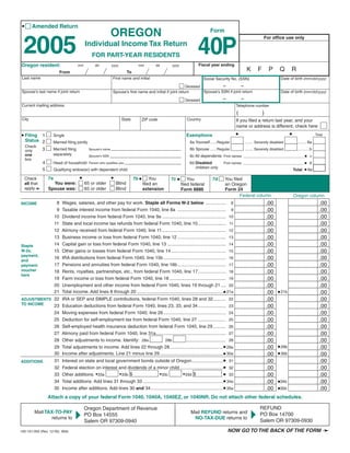 Clear Form
 •      Amended Return
                                                                OREGON                                                       Form


 2005
                                                                                                                                                                   For ofﬁce use only


                                                                                                                     40P
                                              Individual Income Tax Return
                                                  FOR PART-YEAR RESIDENTS
                                                                                                                      Fiscal year ending
Oregon resident:                         mm         dd          yyyy               mm          dd    yyyy
                                                                                                                                                        K      F        P     Q      R
                                                                            To
                              From
                                                                                                                                                                               Date of birth (mm/dd/yyyy)
Last name                                                       First name and initial                                   Social Security No. (SSN)
                                                                                                                               –          –
                                                                                                            Deceased
                                                                                                                                                                               Date of birth (mm/dd/yyyy)
Spouse’s last name if joint return                                                                                   Spouse’s SSN if joint return
                                                                Spouse’s ﬁrst name and initial if joint return
                                                                                                                                     –             –
                                                                                                              Deceased
Current mailing address                                                                                                                        Telephone number
                                                                                                                                               (                   )
City                                                                   State                                   Country
                                                                                        ZIP code                                               If you ﬁled a return last year, and your
                                                                                                                                               name or address is different, check here
                                                                                                                                               •                                     •
• Filing                                                                                                                                                                                                   Total
                                                                                                               Exemptions
            1         Single
     Status 2                                                                                                    6a Yourself......Regular                                                  ......... 6a
                      Married ﬁling jointly                                                                                                            ........ Severely disabled
     Check
                3                                                                                                6b Spouse ......Regular                                                   ........... b
                      Married ﬁling                                                                                                                    ........ Severely disabled
                                                Spouse’s name
     only
                      separately
     one                                                                                                         6c All dependents First names ________________________________ • c
                                                Spouse’s SSN
     box
                4                                                                                                                                                                                •d
                      Head of household                                                                         6d Disabled
                                                Person who qualiﬁes you                                                              First names ________________________________
                                                                                                                   children only
                                                                                                                                                                                                 • 6e
                5        Qualifying widow(er) with dependent child                                                                                                                       Total

                                          •                     •                7b •
                    7a                                                                              7c •
                                                                                            You
     Check                                                                                                                    7d      You filed
                                                                                                                You
                      You were:               65 or older           Blind
     all that                                                                           filed an                                      an Oregon
                                                                                                            filed federal
     apply➛         Spouse was:               65 or older           Blind               extension                                     Form 24
                                                                                                            Form 8886
                                                                                                                                              Federal column                             Oregon column
                                                                                                                                                                       .00                                   .00
                          8   Wages, salaries, and other pay for work. Staple all Forms W-2 below ................ 8
INCOME
                                                                                                                                                                       .00                                   .00
                          9   Taxable interest income from federal Form 1040, line 8a ...................................... 9
                                                                                                                                                                       .00                                   .00
                         10   Dividend income from federal Form 1040, line 9a .................................................. 10
                                                                                                                                                                       .00                                   .00
                         11   State and local income tax refunds from federal Form 1040, line 10...................... 11
                                                                                                                                                                       .00                                   .00
                         12   Alimony received from federal Form 1040, line 11 .................................................. 12
                                                                                                                                                                       .00                                   .00
                         13   Business income or loss from federal Form 1040, line 12 ...................................... 13
                                                                                                                                                                       .00                                   .00
                         14   Capital gain or loss from federal Form 1040, line 13 .............................................. 14
Staple
                                                                                                                                                                       .00                                   .00
                         15   Other gains or losses from federal Form 1040, line 14 ........................................... 15
W-2s,
payment,
                                                                                                                                                                       .00                                   .00
                         16   IRA distributions from federal Form 1040, line 15b ................................................. 16
and
                                                                                                                                                                       .00                                   .00
                         17   Pensions and annuities from federal Form 1040, line 16b...................................... 17
payment
voucher                                                                                                                                                                .00                                   .00
                         18   Rents, royalties, partnerships, etc., from federal Form 1040, line 17...................... 18
here
                                                                                                                                                                       .00                                   .00
                         19   Farm income or loss from federal Form 1040, line 18 ............................................ 19
                                                                                                                                                                       .00                                   .00
                         20   Unemployment and other income from federal Form 1040, lines 19 through 21 .... 20
                              Total income. Add lines 8 through 20 ....................................................................• 21a                                 • 21b
                         21                                                                                                                                            .00                                   .00
                                                                                                                                                                       .00                                   .00
ADJUSTMENTS 22 IRA or SEP and SIMPLE contributions, federal Form 1040, lines 28 and 32.......... 22
TO INCOME
                                                                                                                                                                       .00                                   .00
            23 Education deductions from federal Form 1040, lines 23, 33, and 34...................... 23
                                                                                                                                                                       .00                                   .00
                         24   Moving expenses from federal Form 1040, line 26 ................................................. 24
                                                                                                                                                                       .00                                   .00
                         25   Deduction for self-employment tax from federal Form 1040, line 27 ...................... 25
                                                                                                                                                                       .00                                   .00
                         26   Self-employed health insurance deduction from federal Form 1040, line 29 .......... 26
                                                                                                                                                                       .00                                   .00
                         27   Alimony paid from federal Form 1040, line 31a....................................................... 27
                                                                                                                                                                       .00                                   .00
                         28   Other adjustments to income. Identify: 28a                           ............................... 28
                                                                                  28b
                                                                                                                                                                             • 29b
                              Total adjustments to income. Add lines 22 through 28 ..........................................• 29a                                     .00                                   .00
                         29
                                                                                                                                                                             • 30b
                              Income after adjustments. Line 21 minus line 29..................................................• 30a
                         30                                                                                                                                            .00                                   .00
                               Interest on state and local government bonds outside of Oregon.........................• 31                                             .00                                   .00
                         31
ADDITIONS
                               Federal election on interest and dividends of a minor child ..................................• 32                                      .00                                   .00
                         32
                                                                                                                             • 33
                                                            • 33b $                          • 33d $
                               Other additions. • 33a                           • 33c                                                                                  .00                                   .00
                         33
                               Total additions. Add lines 31 through 33 ...............................................................• 34a                                 •34b
                                                                                                                                                                       .00                                   .00
                         34
                               Income after additions. Add lines 30 and 34.........................................................• 35a                                     •35b
                                                                                                                                                                       .00                                   .00
                         35
                    Attach a copy of your federal Form 1040, 1040A, 1040EZ, or 1040NR. Do not attach other federal schedules.

                                                                                                                                                                 REFUND
                                              Oregon Department of Revenue
                                                                                                                                                       4
                                     4
         Mail TAX-TO-PAY                                                                                         Mail REFUND returns and                         PO Box 14700
                                              PO Box 14555
                returns to                                                                                        NO-TAX-DUE returns to
                                                                                                                                                                 Salem OR 97309-0930
                                              Salem OR 97309-0940
                                                                                                                                         NOW GO TO THE BACK OF THE FORM ➛
150-101-055 (Rev. 12-05) Web
 
