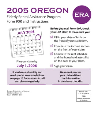 2005 OREGON
Elderly Rental Assistance Program
Form 90R and Instructions
                                                             Before you mail Form 90R, check
                 JULYWE20H06                                 your ERA claim to make sure you:
                                                   SA
                           FR
                        T
                                                             ✓ Fill in your date of birth on
                          TU                            1
                MO
       SU
                                                        8
                                              7
                                                               the front of your claim form.
                                         6
                                    5
                               4
                     3
            2
                                                    15
                                              14
                                         13
                                    12
                           11
                                                             ✓ Complete the income section
                  10
          9
                                                        22
                                              21
                                         20
                                    19
                               18
                     17
            16
                                                               on the front of your claim.
                                                        29
                                              28
                                         27
                                    26
                               25
                     24
            23
                                                             ✓ Complete the rent schedule
                     31
            30

                                                               and the household assets list
                                                               on the back of your claim.
                File your claim by
                                                             ✓ Sign your claim.
                July 1, 2006
     If you have a disability and                                    We cannot process
   need special accommodations,                                      your claim without
   see page 16 for numbers to call                                     the information
        and places to get help.                                    in the above checklist.


Oregon Department of Revenue                                                          PRSRT STD
955 Center Street NE                                                                 U.S. POSTAGE
Salem OR 97301-2555
                                                                                          PAID
                                                                                    Oregon Department
                                                                                       of Revenue
 