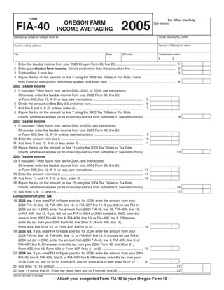 Clear Form

               FORM                                                                                                                                    For Office Use Only
                                            OREGON FARM
                                                                                                          2005
     FIA-40
                                                                                                                                         Date received

                                          INCOME AVERAGING
                                                                                                                                              Social Security No. (SSN)
 Name(s) as shown on Oregon Form 40
                                                                                                                                                               —          —
                                                                                                                                              Spouse’s SSN, if joint return
 Current mailing address
                                                                                                                                                               —          —
                                                                                                                                              Telephone number
 City                                                                                     State            ZIP code
                                                                                                                                              (            )
 1 Enter the taxable income from your 2005 Oregon Form 40, line 28.................................................................. 1
 2 Enter your elected farm income. Do not enter more than the amount on line 1.............................................. 2
 3 Subtract line 2 from line 1 .................................................................................................................................. 3
 4 Figure the tax on the amount on line 3 using the 2005 Tax Tables or Tax Rate Charts
   from Form 40 instructions, whichever applies, and enter here .......................................................................... 4
2002 Taxable Income
 5 If you used FIA to figure your tax for 2002, 2003, or 2004, see instructions.
   Otherwise, enter the taxable income from your 2002 Form 40, line 28;
   or Form 40S, line 15. If -0- or less, see instructions ....................................................... 5
 6 Divide the amount on line 2 by 3.0 and enter here ........................................................ 6
 7 Add line 5 and 6. If -0- or less, enter -0- ......................................................................... 7
 8 Figure the tax on the amount on line 7 using the 2002 Tax Tables or Tax Rate
   Charts, whichever applies (or fill in recomputed tax from Schedule Z, see instructions).................................... 8
2003 Taxable Income
 9 If you used FIA to figure your tax for 2003 or 2004, see instructions.
   Otherwise, enter the taxable income from your 2003 Form 40, line 28;
   or Form 40S, line 12. If –0- or less, see instructions ...................................................... 9
10 Enter the amount from line 6 .......................................................................................... 10
11 Add lines 9 and 10. If -0- or less, enter -0- ..................................................................... 11
12 Figure the tax on the amount on line 11 using the 2003 Tax Tables or Tax Rate
   Charts, whichever applies (or fill in recomputed tax from Schedule Z, see instructions).................................... 12
2004 Taxable Income
13 If you used FIA to figure your tax for 2004, see instructions.
   Otherwise, enter the taxable income from your 2004 Form 40, line 28;
   or Form 40S, line 12. If -0- or less, see instructions ....................................................... 13
14 Enter the amount from line 6 .......................................................................................... 14
15 Add lines 13 and 14. If -0- or less, enter -0- ................................................................... 15
16 Figure the tax on the amount on line 15 using the 2004 Tax Tables or Tax Rate
   Charts, whichever applies (or fill in recomputed tax from Schedule Z, see instructions).................................... 16
17 Add lines 4, 8, 12, and 16 ................................................................................................................................... 17
Computation of 2005 Tax
18 2002 tax. If you used FIA to figure your tax for 2004, enter the amount from your
   2004 FIA-40, line 12; FIA-40N, line 12; or FIA-40P, line 11. If you did not use FIA in
   2004 but did in 2003, enter the amount from 2003 FIA-40, line 16; FIA-40N, line 13;
   or FIA-40P, line 12. If you did not use FIA in 2004 or 2003 but did in 2002, enter the
   amount from 2002 FIA-40, line 4; FIA-40N, line 10; or FIA-40P, line 8. Otherwise,
   enter the tax from your 2002 Form 40, line 30 or 31; Form 40S, line 16;
   Form 40N, line 52 or 53; or Form 40P, line 51 or 52....................................................... 18
19 2003 tax. If you used FIA to figure your tax for 2004, enter the amount from your
   2004 FIA-40, line 16; FIA-40N, line 13; or FIA-40P, line 12. If you did not use FIA in
   2004 but did in 2003, enter the amount from 2003 FIA-40, line 4; FIA-40N, line 9; or
   FIA-40P, line 8. Otherwise, enter the tax from your 2003 Form 40, line 30 or 31;
   Form 40S, line 13; Form 40N or Form 40P, lines 51 or 52 ............................................ 19
20 2004 tax. If you used FIA to figure your tax for 2004, enter the amount from your 2004
   FIA-40, line 4; FIA-40N, line 9; or FIA-40P, line 8. Otherwise, enter the tax from your
   2004 Form 40, line 29 or 30; Form 40S, line 13; Form 40N or 40P, lines 51 or 52 ......... 20
21 Add lines 18, 19, and 20 ..................................................................................................................................... 21
22 Line 17 minus line 21. Enter the result here and on Form 40, line 29 ................................................................ 22
150-101-160 (Rev. 12-05) Web
                                       —Attach your completed Form FIA-40 to your Oregon Form 40—
 