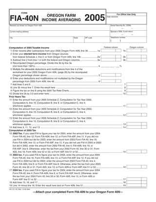 FORM
                                                                                                                                                          For Office Use Only
                                                OREGON FARM
                                                                                                            2005
 FIA-40N                                                                                                                                    Date received

                                              INCOME AVERAGING
                                                                                                                                                 Social Security No. (SSN)
Name(s) as shown on Oregon Form 40N
                                                                                                                                                                  —          —
                                                                                                                                                 Spouse’s SSN, if joint return
Current mailing address
                                                                                                                                                                  —          —
                                                                                                                                                 Telephone number
City                                                                                        State           ZIP code
                                                                                                                                                 (            )

                                                                                                                                        Federal column                    Oregon column
Computation of 2005 Taxable Income
 1 Enter income after subtractions from your 2005 Oregon Form 40N, line 39 .............. 1a                                                                         1b
 2 Enter your elected farm income from Oregon sources
   from federal Schedule J, line 2; or from Oregon Form 40N, line 19b ......................... 2a                                                                   2b
 3 Subtract line 2 from line 1 in both the federal and Oregon columns........................... 3a                                                                  3b
 4 Recomputed Oregon percentage. Divide line 3b by line 3a
   (not more than 100%)......................................................................................................... 4 ___ ___ ___ . ___%
 5 Multiply the allowable deductions and modifications from line 4 of the
   worksheet for your 2005 Oregon Form 40N, (page 26) by the recomputed
   Oregon percentage shown above................................................................................. 5
 6 Enter your deductions and modifications not multiplied by the Oregon
   percentage from 2005 Form 40N, line 48 ..................................................................... 6
 7 Add lines 5 and 6 ................................................................................................................................................ 7
 8 Line 3b minus line 7. Enter the result here ........................................................................................................ 8
 9 Figure the tax on line 8 using the 2005 Tax Rate Charts.................................................................................... 9
10 Divide line 2b by 3.0 and enter here ................................................................................................................... 10
Prior Years’ Tax
11 Enter the amount from your 2005 Schedule Z, Computation for Tax Year 2002,
   Computation A, line 10; Computation B, line 8; or Computation C, line 4;
   whichever applies ............................................................................................................................................... 11
12 Enter the amount from your 2005 Schedule Z, Computation for Tax Year 2003,
   Computation A, line 10; Computation B, line 8; or Computation C, line 4;
   whichever applies ............................................................................................................................................... 12
13 Enter the amount from your 2005 Schedule Z, Computation for Tax Year 2004,
   Computation A, line 10; Computation B, line 8; or Computation C, line 4;
   whichever applies ............................................................................................................................................... 13
14 Add lines 9, 11, 12, and 13 ................................................................................................................................. 14
Computation of 2005 Tax
15 2002 Tax. If you used FIA to figure your tax for 2004, enter the amount from your 2004
   Form FIA-40, line 12; Form FIA-40N, line 12; or Form FIA-40P, line 11. If you did not
   use FIA in 2004 but did for 2003, enter the amount from 2003 Form FIA-40, line 16;
   Form FIA-40N, line 13; or Form FIA-40P, line 12. If you did not use FIA in 2004 or 2003
   but did in 2002, enter the amount from 2002 FIA-40, line 4; FIA-40N, line 10; or
   FIA-40P, line 8. Otherwise, enter the tax from your 2002 Form 40, line 30 or 31; Form
   40S, line 16; Form 40N, line 52 or 53; or Form 40P, line 51 or 52...................................................................... 15
16 2003 tax. If you used FIA to figure your tax for 2004, enter the amount from your 2004
   Form FIA-40, line 16; Form FIA-40N, line 13; or Form FIA-40P, line 12. If you did not
   use FIA in 2004 but did for 2003, enter the amount from 2003 Form FIA-40, line 4;
   Form FIA-40N, line 9; or Form FIA-40P, line 8. Otherwise, enter the tax from your 2003
   Form 40, line 30 or 31; Form 40S, line 13; or Form 40N or Form 40P, line 51 or 52.......................................... 16
17 2004 tax. If you used FIA to figure your tax for 2004, enter the amount from your 2004
   Form FIA-40, line 4; Form FIA-40N, line 9; or Form FIA-40P, line 8. Otherwise, enter
   the tax from your 2004 Form 40, line 29 or 30; Form 40S, line 13; or Form 40N or
   Form 40P, line 51 or 52....................................................................................................................................... 17
18 Add lines 15, 16, and 17 ..................................................................................................................................... 18
19 Line 14 minus line 18. Enter the result here and on Form 40N, line 51.............................................................. 19
150-101-161 (Rev. 12-05) Web
                                  —Attach your completed Form FIA-40N to your Oregon Form 40N—
 