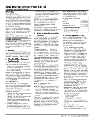 2009 Instructions for Form 541-ES
Estimated Tax For Fiduciaries
What’s New                                                   primarily responsible for paying debts, taxes,       Mental Health Services Tax. If the estate’s or
                                                             and expenses of administration) for any taxable      trust’s taxable income is more than $1,000,000,
Estimated Tax Payments                                       year ending before the date that is two years        compute the Mental Health Services Tax below
Estimated tax payments due for each taxable year             after the decedent’s death.                          using whole dollars only.
beginning on or after January 1, 2009, are now           If the estate or trust must make estimated tax            A. Taxable income from Form 541
required to be 30% of the required estimated tax         payments, use the Estimated Tax Worksheet on                 line 20. . . . . . . . . . . . . . . . . .
liability for the 1st and 2nd required installments      the next page to figure the amount owed.
                                                                                                                   B. Less . . . . . . . . . . . . . . . . . . . $(1,000,000)
and 20% of the required estimated tax liability for
                                                         Real Estate Mortgage Investment Conduit
the 3rd and 4th required installments. Prior to this                                                               C. Subtotal . . . . . . . . . . . . . . . .
                                                         (REMIC) trusts are not required to make
law change, estimated tax payments were made in
                                                                                                                   D. Multiply line C by 1% . . . . . .                  x .01
                                                         estimated payments.
four equal (25%) payments.
                                                                                                                   E. Mental Health Services Tax –
                                                         Tax-exempt trusts and nonexempt charitable
Estates and trusts with a 2009 adjusted gross
                                                                                                                      Enter this amount on line 10
                                                         trusts described in IRC Section 4947(a)(1) should
income equal to or greater than $1,000,000 may
                                                                                                                      of the 2009 Estimated Tax
                                                         use Form 100-ES, Corporation Estimated Tax.
no longer compute estimated tax payments based
                                                                                                                      Worksheet on the next page
on 100% of the tax shown on the return of the
                                                         C When to Make Estimated Tax
preceding year.
                                                           Payments                                               D How to Use Form 541-ES
Estates and trusts with a tax liability less than $500
                                                         For estimated tax purposes, the year is divided          Use the Estimated Tax Worksheet on the next
do not need to make estimated tax payments.
                                                         into four payment periods. Each period has a             page and the 2008 Form 541 return as a guide for
General Information                                      specific payment due date. If an estate or trust         figuring the 2009 estimated tax payment.
                                                         does not pay enough tax by the due date of each
Round Cents to Dollars – Round cents to the                                                                       There is a separate payment form for each due
                                                         of the payment periods, it may be charged a
nearest whole dollar. For example, round $50.50 up                                                                date. Use the form with the correct due date.
                                                         penalty even if it is due a refund when it files its
to $51 or round $25.49 down to $25. If you do not
                                                                                                                  Fill in Form 541-ES:
                                                         income tax return. The payment periods and due
round, the Franchise Tax Board (FTB) will disregard
                                                         dates are:                                               1. Print the estate’s or trust’s name, the
the cents.
                                                                                                                      fiduciary’s name and title, mailing address,
                                                         For the payment period            Due date is:
A Purpose                                                                                                             and the estate’s or trust’s federal employer
                                                         Jan. 1 through March 31, 2009    April 15, 2009
                                                                                                                      identification number (FEIN) in the space
Use Form 541-ES, Estimated Tax For Fiduciaries, to       April 1 through May 31, 2009     June 15, 2009
                                                                                                                      provided on Form 541-ES. Use black or blue
figure and pay estimated tax for an estate or trust.     June 1 through August 31, 2009   September 15, 2009
                                                                                                                      ink. Print all names and words in CAPITAL
Estimated tax is the amount of tax the fiduciary of      Sept. 1 through Dec. 31, 2009    January 15, 2010
                                                                                                                      LETTERS. If the estate’s or trust’s name or
an estate or trust expects to owe for the year.
                                                         Filing an Early Tax Return in Place of the 4th               address is too long to fit in the provided
                                                         Installment. If an estate or trust files its 2009 tax
B Who Must Make Estimated                                                                                             spaces, do not shorten the name or address.
                                                         return by January 31, 2010, and pays the entire              Instead, ignore the combed lines and fit the
  Tax Payments                                           balance due, it does not have to make its last               information in the space provided.
Generally, a fiduciary of an estate or trust must        estimated tax payment.
                                                                                                                      Include the Private Mail Box (PMB) in the
make 2009 estimated tax payments unless:
                                                         Annualization Option. If the estate or trust does            address field. Write “PMB” first, then the box
• 100% or more of the estate’s or trust’s 2008           not receive its taxable income evenly during the             number. Example: 111 Main Street PMB 123.
   tax was paid by withholding; or                       year, it may be to its advantage to annualize the
                                                                                                                  2. Enter on the payment line of the form only the
• 90% or more of the estate’s or trust’s 2009 tax        income. This method allows matching estimated
                                                                                                                      amount of the current payment. When making
   will be paid by withholding.                          tax payments to the actual period when income
                                                                                                                      payments of estimated tax, be sure to take into
                                                         was earned. Use the annualization schedule
Generally, the required estimated tax amount is
                                                                                                                      account any previous year’s overpayment to
                                                         included with 2008 form FTB 5805, Underpayment
based on the lesser of 90% of the current year’s
                                                                                                                      be credited against the current year’s tax, but
                                                         of Estimated Tax by Individuals and Fiduciaries.
tax or 100% of the prior year’s tax including AMT,
                                                                                                                      do not include the overpayment amount in the
or 110% of that amount if the estate’s or trust’s        Farmers and Fishermen. If at least 2/3 of gross              payment amount.
adjusted gross income (AGI) on the 2008 return           income for 2008 or 2009 is from farming or
                                                                                                                  3. If part of the estimated tax is to be allocated
is more than $150,000.                                   fishing, the estate or trust may apply one of the
                                                                                                                      to the beneficiaries per IRC Section 643(g),
                                                         following:
Limit on Prior Years Tax
                                                                                                                      enclose a copy of Form 541-T, California
                                                         • Pay the total estimated tax by
Estates or trusts with a 2009 adjusted gross                                                                          Allocation of Estimated Tax Payments for
                                                            January 15, 2010.
income equal to or greater than $1,000,000 must                                                                       Beneficiaries, to Form 541-ES.
                                                         • File Form 541, California Fiduciary Income Tax
figure the estimated tax payments based on the
                                                                                                                  4. Make a check or money order payable to the
                                                            Return, for 2009 on or before March 1, 2010,
estate or trust’s 2009 tax liability.
                                                                                                                      “Franchise Tax Board.” Write the FEIN and
                                                            and pay the total tax due. In this case,
An estate or trust is not required to make 2009                                                                       “2009 Form 541-ES” on the check or money
                                                            estimated tax payments are not due for 2009.
estimated tax payments if:                                                                                            order. Enclose, but do not staple the payment
                                                            Enclose form FTB 5805F, Underpayment of
                                                                                                                      with Form 541-ES and mail to:
• The tax for 2008 (after subtracting withholding           Estimated Tax by Farmers and Fishermen, with
   and credits) was less than $500.                                                                                      FRANCHISE TAX BOARD
                                                            Form 541.
• The tax for 2009 (after subtracting withholding                                                                        PO BOX 942867
                                                         Fiscal Year. If the estate or trust files on a fiscal
   and credits) will be less than $500.                                                                                  SACRAMENTO CA 94267-0031
                                                         year basis, the due dates will be the 15th day of
• It is a decedent’s estate for any taxable year
                                                                                                                      Make all checks or money orders payable in
                                                         the 4th, 6th, and 9th months of the fiscal year
   ending before the date that is two years after
                                                                                                                      U.S. dollars and drawn against a U.S. financial
                                                         and the first month of the following fiscal year.
   the decedent’s death.
                                                                                                                      institution.
                                                         When the due date falls on a weekend or holiday,
• It is a trust that was treated as owned by
                                                         the deadline to file and pay without penalty is          5. Keep a record of the payment.
   the decedent and if the trust will receive the
                                                         extended to the next business day.
   residue of the decedent’s estate under the will                                                                6. Fiscal year filers: Fill in the month and
   (or if no will is admitted to probate, the trust is                                                                year-end information at the top of the form.




                                                                                                                 Form 541-ES Instructions 2008 (REV 02-09)
 
