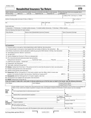 TAXABLE  YEAR                                                                                                                                                             CALIFORNIA  FORM


                                                                                                                                                                                  570
                          Nonadmitted Insurance Tax Return
Select calendar quarter during which the taxable insurance contract(s) took effect or was renewed.                                  Check this box if this is an amended return.
                                                                                December 31   
Period ending:         March 31         June 30         September 30                                                                AMENDED 
                                                                                                                                              SSN or ITIN    CA Corp. no.    FEIN
Name(s) of policyholder


Address (including number and street, PO Box, or PMB no.)                                                                                                             Apt. no./Ste. no.


City                                                                                     State  ZIP Code                                           Telephone number
                                                                                                                                
                                                                                                                                                   (      )
Check entity type:
 Corporation  Partnership  Limited Liability Company  Limited Liability Partnership  Individual  Other (specify)_________________________
Enter the following information for each contract.
 Policy Number                                  Name of each Nonadmitted Insurance Company                                                  Type of Insurance Coverage




Tax Computation
  1 Premiums paid or to be paid on risks located entirely within California. See instructions . . . . . . . . . . . . . . . . . . . . . . . . . . . 1                                          00
  2 a Premiums paid or to be paid on risks located within and outside of California. See instructions . .2a_________________
  2 b Portion of premiums on line 2a allocated to California pursuant to R&TC Section 13210(b). See instructions . . . . . . . . . 2b                                                           00
  3 Total taxable premiums. Add line 1 and line 2b . . . . . . . . . . . . . . . . . . . . . . . . . . . . . . . . . . . . . . . . . . . . . . . . . . . . . . . . . . . 3                      00
  4 Tax rate of 3% . . . . . . . . . . . . . . . . . . . . . . . . . . . . . . . . . . . . . . . . . . . . . . . . . . . . . . . . . . . . . . . . . . . . . . . . . . . . . . . . . . . . 4   .03
  5 Total tax. Multiply line 3 by line 4. (There is no stamping fee) . . . . . . . . . . . . . . . . . . . . . . . . . . . . . . . . . . . . . . . . . . . . . . . . 5                          00
  6 3% of returned premiums previously taxed. See instructions.
     Total premiums returned $ _________________ Quarter/year taxed ______________ Policy No. ______________ . . . . 6                                                                         00
  7 Credit from prior quarters Quarter/year ____________________ . . . . . . . . . . . . . . . . . . . . . . . . . . . . . . . . . . . . . . . . . . . 7                                       00
  8 Prepayments. See instructions. . . . . . . . . . . . . . . . . . . . . . . . . . . . . . . . . . . . . . . . . . . . . . . . . . . . . . . . . . . . . . . . . . . . . . . . 8             00
  9 Total credits. Add line 6 through line 8. . . . . . . . . . . . . . . . . . . . . . . . . . . . . . . . . . . . . . . . . . . . . . . . . . . . . . . . . . . . . . . . . . 9              00
10 Balance. Subtract line 9 from line 5. If the amount on line 9 is more than the amount on line 5, see instructions . . . . . . . 10                                                          00
11 Penalty for late payment of tax. See instructions . . . . . . . . . . . . . . . . . . . . . . . . . . . . . . . . . . . . . . . . . . . . . . . . . . . . . . . . . 11                      00
12 Interest on late payment. See instructions . . . . . . . . . . . . . . . . . . . . . . . . . . . . . . . . . . . . . . . . . . . . . . . . . . . . . . . . . . . . . 12                     00
13 Payment due. Add line 10 through line 12. If the result is positive, enter here. Make a check or money order
     payable to the Franchise Tax Board. See instructions. Check the box if paying via EFT. . . . . . . . . . . . . . . . . . . . . . . . EFT n. . . . 13                                      00
14 Overpayment. Add line 10 through line 12. If result is negative, enter here . . . . . . . . . . . . . . . . . . . . . . . . . . . . . . . . . . . . 14                                      00
15 Overpayment to be credited to the next quarter. See instructions . . . . . . . . . . . . . . . . . . . . . . . . . . . . . . . . . . . . . . . . . . . . 15                                 00
16 Refund. Subtract line 15 from line 14 . . . . . . . . . . . . . . . . . . . . . . . . . . . . . . . . . . . . . . . . . . . . . . . . . . . . . . . . . . . . . . . . . 16                  00
If you are an agent or broker with a valid power of attorney authorizing you to file this return on behalf of the insured, enter the following information:
 Firm’s Name                                                      Firm’s Address                                                   Contact Person’s Name
                                                                                                                                   Contact Person’s Phone
                 Under penalties of perjury, I declare that I have examined this return, including accompanying schedules and statements, and to the best of my knowledge and 
                 belief, it is true, correct, and complete. Declaration of preparer (other than taxpayer) is based on all information of which preparer has any knowledge.

                 ___________________________________________________________________________
Please
                   Print or type elected officer or authorized person’s name
Sign
Here
                 ___________________________________________________________________________                                                     _____________________________
                   Elected officer or authorized person’s signature                                                                                 Date
                                                                                      Check if  Telephone No.
                 ________________________________________________________________ self-employed
                                                                                                                                                                            -
                                                                                                 (      )
                                                                                          
                  Print or type preparer’s name
                                                                                                                              Date                Preparer’s SSN/PTIN
                 ________________________________________________________________
Paid
              Preparer’s signature
Preparer’s
                                                                                                                                                  Preparer’s FEIN
Use Only       Firm’s name (or yours, if 
                                                                                                                                                           -
                  self-employed) and address 

                 May the FTB discuss this return with the preparer shown above (see instructions)? . . . . . . . . . . . . . . . . . .   Yes  No


                                                                                                                                                                        Form 570 C1 2008
                                                                                         3681083
For Privacy Notice, get form FTB 1131.
 
