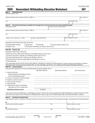 TAXABLE YEAR                                                                                                                                                                                                                     CALIFORNIA FORM


     2009                                                                                                                                                                                                                                  587
                                Nonresident Withholding Allocation Worksheet
Part I	             Withholding Agent
Withholding agent’s name


Address (including number and street, PO Box, or PMB no.)                                                                                                                                                                              Apt. no./Ste. no.


City                                                                                                                                                                                                State       ZIP Code

                                                                                                                                                                                                                                          -
Part II	            Nonresident Vendor/Payee (Complete Part II through Part V and return this form to the above withholding agent)
Vendor/payee’s name                                                                                                                  Owner’s full name if sole proprietor


Address (including number and street, PO Box, or PMB no.)                                                                                                                                                                              Apt. no./Ste. no.


City                                                                                                                                                                                                State       ZIP Code

                                                                                                                                                                                                                                          -
                                                                                                                                                                                      Daytime telephone number
	SSN or ITIN 	CA Corp. no. 	FEIN                                           Secretary of State (SOS) file no.

                                                                                                                                                                                                                                  -
                                                                                                                                                                                      (                     )
Nonresident Vendor/Payee’s Entity Type: (Check one)
 Individual/Sole Proprietor                               Corporation       Partnership                Limited Liability Company (LLC)
 Estate or Trust                                          Tax-Exempt (withholding not required, skip to Part V)
Part III	 Payment Type
Nonresident Vendor/Payee: (Check one)
 Performs services totally outside California (no withholding required, skip to Part V)
 Provides only goods or materials (no withholding required, skip to Part V)
 Provides goods and services in California (see allocation in Part IV)
 Provides services within and outside California (see allocation in Part IV)
 Other (Describe)____________________________________________________________
If the vendor/payee performs all the services within California, withholding is required on the entire payment for services unless the vendor/payee is granted a
withholding waiver from the Franchise Tax Board (FTB) . For more information, get FTB Pub . 1017, Resident and Nonresident Withholding Guidelines .
Part IV	 Income Allocation
Gross payments expected from the above withholding agent during the calendar year for:
                                                                                                   (a) Within California                                       (b) Outside California                                                        (c) Total Payments
1 Goods and Services:
      Goods/materials (no withholding required)  .  .  .  .  .  .  .  .  .  .  .  .  .  .  .  .  .  .  .  .  .  .  .  .  .  .  .  .  .  .  .  .  .  .  .  .  .  .  .  .  .  .  .  .  .  .  .  .  .  .  .  .  .  .  .  .  .  .  .  .  . ___________________________
      Services (withholding required)  .  .  .  .  .  .  .  .  .  .  .  . ___________________________ ___________________________ ___________________________
2 Rents on commercial or business property  .  .  .  .  . ___________________________ ___________________________ ___________________________
3 Royalties on natural resources .  .  .  .  .  .  .  .  .  .  .  .  .  .  . ___________________________ ___________________________ ___________________________
4 Prizes and other winnings  .  .  .  .  .  .  .  .  .  .  .  .  .  .  . ___________________________ ___________________________ ___________________________
5 Other payments  .  .  .  .  .  .  .  .  .  .  .  .  .  .  .  .  .  .  .  .  .  .  .  .  .  . ___________________________ ___________________________ ___________________________
6 Total payments subject to withholding .
       Add column (a), line 1 through line 5  .  .  .  .  .  .  . ___________________________ ___________________________ ___________________________
                                                                                                $1,500 .00
     Withholding threshold amount:  .  .  .  .  .  .  .  .  .  .  .                    ___________________________

If the amount on line 6 is $1,500 or less, no withholding is required . If the amount on line 6 is greater than $1,500, withholding is required on the entire amount
at the rate of seven percent . If the FTB grants the withholding waiver, attach a copy of the FTB determination letter . See General Information E, Waivers .

Part V	             Certification Of Vendor/Payee
Under penalties of perjury, I certify that the information provided on this document is true and correct. If the reported facts change, I will promptly inform the withholding agent.


	                  	                                                                                                                     	                                                   (                 )
Authorized representative’s signature                                                                                                     Title                                               Daytime telephone number


	                  	                                                                                                                     	                                                   (                 )
Vendor/Payee’s signature                                                                                                                  Date                                                Daytime telephone number




                                                                                                                                                                                                                               Form 587 C2 2008
                                                                                                                     7041093
For Privacy Notice, get form FTB 1131.
 