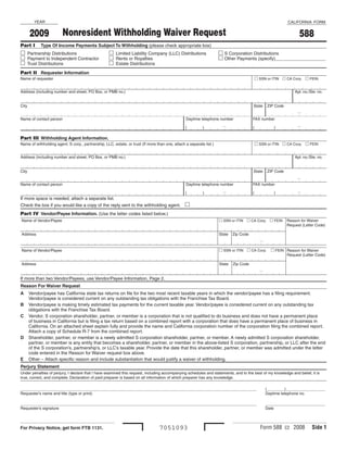 YEAR                                                                                                                                                CALIFORNIA FORM


                        Nonresident Withholding Waiver Request
       2009                                                                                                                                                        588
Part I       Type Of Income Payments Subject To Withholding (please check appropriate box)
 Partnership Distributions                          Limited Liability Company (LLC) Distributions                   S Corporation Distributions
 Payment to Independent Contractor                  Rents or Royalties                                              Other Payments (specify)____________________
 Trust Distributions                                Estate Distributions
Part II Requester Information
                                                                                                                                             SSN or ITIN  CA Corp.  FEIN
Name of requester


Address (including number and street, PO Box, or PMB no.)                                                                                                        Apt. no./Ste. no.


City                                                                                                                                    State     ZIP Code
                                                                                                                                                                  –
Name of contact person                                                                           Daytime telephone number               FAX number

                                                                                                                       –                                          –
                                                                                                 (         )                            (             )

Part III	 Withholding Agent Information.
                                                                                                                                             SSN or ITIN  CA Corp.  FEIN
Name of withholding agent, S corp., partnership, LLC, estate, or trust (If more than one, attach a separate list.)


Address (including number and street, PO Box, or PMB no.)                                                                                                        Apt. no./Ste. no.


City                                                                                                                                    State     ZIP Code

                                                                                                                                                                  –
Name of contact person                                                                           Daytime telephone number               FAX number

                                                                                                                       –                                          –
                                                                                                 (         )                            (             )
If more space is needed, attach a separate list.
                                                                                                 
Check the box if you would like a copy of the reply sent to the withholding agent.
Part IV	 Vendor/Payee Information. (Use the letter codes listed below.)
                                                                                                                      SSN or ITIN  CA Corp.  FEIN
Name of Vendor/Payee                                                                                                                                         Reason for Waiver
                                                                                                                                                             Request (Letter Code)

Address                                                                                                              State   Zip Code
                                                                                                                                              –
                                                                                                                      SSN or ITIN  CA Corp.        FEIN Reason for Waiver
Name of Vendor/Payee
                                                                                                                                                           Request (Letter Code)

Address                                                                                                              State   Zip Code
                                                                                                                                              –
If more than two Vendor/Payees, use Vendor/Payee Information, Page 2.
Reason For Waiver Request
A      Vendor/payee has California state tax returns on file for the two most recent taxable years in which the vendor/payee has a filing requirement.
       Vendor/payee is considered current on any outstanding tax obligations with the Franchise Tax Board.
B      Vendor/payee is making timely estimated tax payments for the current taxable year. Vendor/payee is considered current on any outstanding tax
       obligations with the Franchise Tax Board.
C      Vendor, S corporation shareholder, partner, or member is a corporation that is not qualified to do business and does not have a permanent place
       of business in California but is filing a tax return based on a combined report with a corporation that does have a permanent place of business in
       California. On an attached sheet explain fully and provide the name and California corporation number of the corporation filing the combined report.
       Attach a copy of Schedule R-7 from the combined report.
D      Shareholder, partner, or member is a newly admitted S corporation shareholder, partner, or member. A newly admitted S corporation shareholder,
       partner, or member is any entity that becomes a shareholder, partner, or member in the above-listed S corporation, partnership, or LLC after the end
       of the S corporation’s, partnership’s, or LLC’s taxable year. Provide the date that this shareholder, partner, or member was admitted under the letter
       code entered in the Reason for Waiver request box above.
E      Other – Attach specific reason and include substantiation that would justify a waiver of withholding.
Perjury Statement
Under penalties of perjury, I declare that I have examined this request, including accompanying schedules and statements, and to the best of my knowledge and belief, it is
true, correct, and complete. Declaration of paid preparer is based on all information of which preparer has any knowledge.

___________________________________________________________________________________________________________                                       (________)__________________
Requester’s name and title (type or print)                                                                                                        Daytime telephone no.

___________________________________________________________________________________________________________                                       ___________________________
Requester’s signature                                                                                                                             Date



                                                                                                                                              Form 588 C2 2008             Side 
                                                                                 7051093
For Privacy Notice, get form FTB 1131.
 