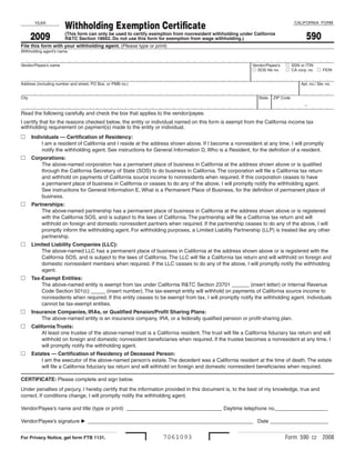 Withholding Exemption Certificate                                                                        CALIFORNIA FORM
       YEAR


                                                                                                                                      590
       2009            (This form can only be used to certify exemption from nonresident withholding under California
                       R&TC Section 18662. Do not use this form for exemption from wage withholding.)
File this form with your withholding agent. (Please type or print)
Withholding agent’s name


                                                                                                                             SSN or ITIN
Vendor/Payee’s name                                                                                       Vendor/Payee’s
                                                                                                            SOS file no.     CA corp. no.   FEIN


Address (including number and street, PO Box, or PMB no.)                                                                          Apt. no./ Ste. no.


City                                                                                                         State   ZIP Code

                                                                                                                                     -
Read the following carefully and check the box that applies to the vendor/payee.
I certify that for the reasons checked below, the entity or individual named on this form is exempt from the California income tax
withholding requirement on payment(s) made to the entity or individual.
  Individuals — Certification of Residency:
       I am a resident of California and I reside at the address shown above. If I become a nonresident at any time, I will promptly
       notify the withholding agent. See instructions for General Information D, Who is a Resident, for the definition of a resident.
  Corporations:
      The above-named corporation has a permanent place of business in California at the address shown above or is qualified
      through the California Secretary of State (SOS) to do business in California. The corporation will file a California tax return
      and withhold on payments of California source income to nonresidents when required. If this corporation ceases to have
      a permanent place of business in California or ceases to do any of the above, I will promptly notify the withholding agent.
      See instructions for General Information E, What is a Permanent Place of Business, for the definition of permanent place of
      business.
  Partnerships:
       The above-named partnership has a permanent place of business in California at the address shown above or is registered
       with the California SOS, and is subject to the laws of California. The partnership will file a California tax return and will
       withhold on foreign and domestic nonresident partners when required. If the partnership ceases to do any of the above, I will
       promptly inform the withholding agent. For withholding purposes, a Limited Liability Partnership (LLP) is treated like any other
       partnership.
  Limited Liability Companies (LLC):
       The above-named LLC has a permanent place of business in California at the address shown above or is registered with the
       California SOS, and is subject to the laws of California. The LLC will file a California tax return and will withhold on foreign and
       domestic nonresident members when required. If the LLC ceases to do any of the above, I will promptly notify the withholding
       agent.
  Tax-Exempt Entities:
       The above-named entity is exempt from tax under California R&TC Section 23701 ______ (insert letter) or Internal Revenue
       Code Section 501(c) _____ (insert number). The tax-exempt entity will withhold on payments of California source income to
       nonresidents when required. If this entity ceases to be exempt from tax, I will promptly notify the withholding agent. Individuals
       cannot be tax-exempt entities.
  Insurance Companies, IRAs, or Qualified Pension/Profit Sharing Plans:
       The above-named entity is an insurance company, IRA, or a federally qualified pension or profit-sharing plan.
  California Trusts:
        At least one trustee of the above-named trust is a California resident. The trust will file a California fiduciary tax return and will
        withhold on foreign and domestic nonresident beneficiaries when required. If the trustee becomes a nonresident at any time, I
        will promptly notify the withholding agent.
  Estates — Certification of Residency of Deceased Person:
       I am the executor of the above-named person’s estate. The decedent was a California resident at the time of death. The estate
       will file a California fiduciary tax return and will withhold on foreign and domestic nonresident beneficiaries when required.

CERTIFICATE: Please complete and sign below.
Under penalties of perjury, I hereby certify that the information provided in this document is, to the best of my knowledge, true and
correct. If conditions change, I will promptly notify the withholding agent.

Vendor/Payee’s name and title (type or print) _________________________________ Daytime telephone no.__________________

Vendor/Payee’s signature  _________________________________________________________ Date ____________________


                                                                  7061093                                                   Form 590 C2         2008
For Privacy Notice, get form FTB 1131.
 